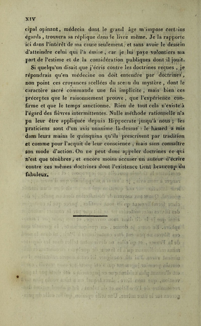 cîpal opinant, médecin dont le grand âge m’impose cert.iins égards , trouvera sa réplique dans le livre même. Je la rapporte ici dans l’intérêt de ma cause seulement,* et sans avoir le dessein d’atteindre celui qui l’a émise , car je lui paye volontiers ma part de l’estime et de la considération publiques dont il jouit. Si quelqu’un disait que j’écris contre les doctrines reçues , je répondrais qu’en médecine on doit entendre par doctrines, non point ces croyances scellées du sceau du mystère , dont le caractère sacré commande une foi implicite , mais bien ces préceptes que le raisonnement prouve , que l’expérience con- firme et que le temps sanctionne. Rien de tout cela n’existe'à l’égard des fièvres intermittentes. Nulle méthode rationnelle n’a pu leur être appliquée depuis Hippocrate jusqu’à nous ; -les praticiens sont d’un avis unanime là-dessus’: le hasard a mis dans leurs mains le quinquina qu’ils prescrivent par tradition et comme pour l’acquit de leur conscience , mais sans connaître son mode d’action. On rte peut donc appeler doctrines ce qui n’est que ténèbres, et encore moins accuser un auteur d’écrire contre ces mêmes doctrines dont l’existence lient beaucoup du fabuleux, '■ ^ . i J ‘