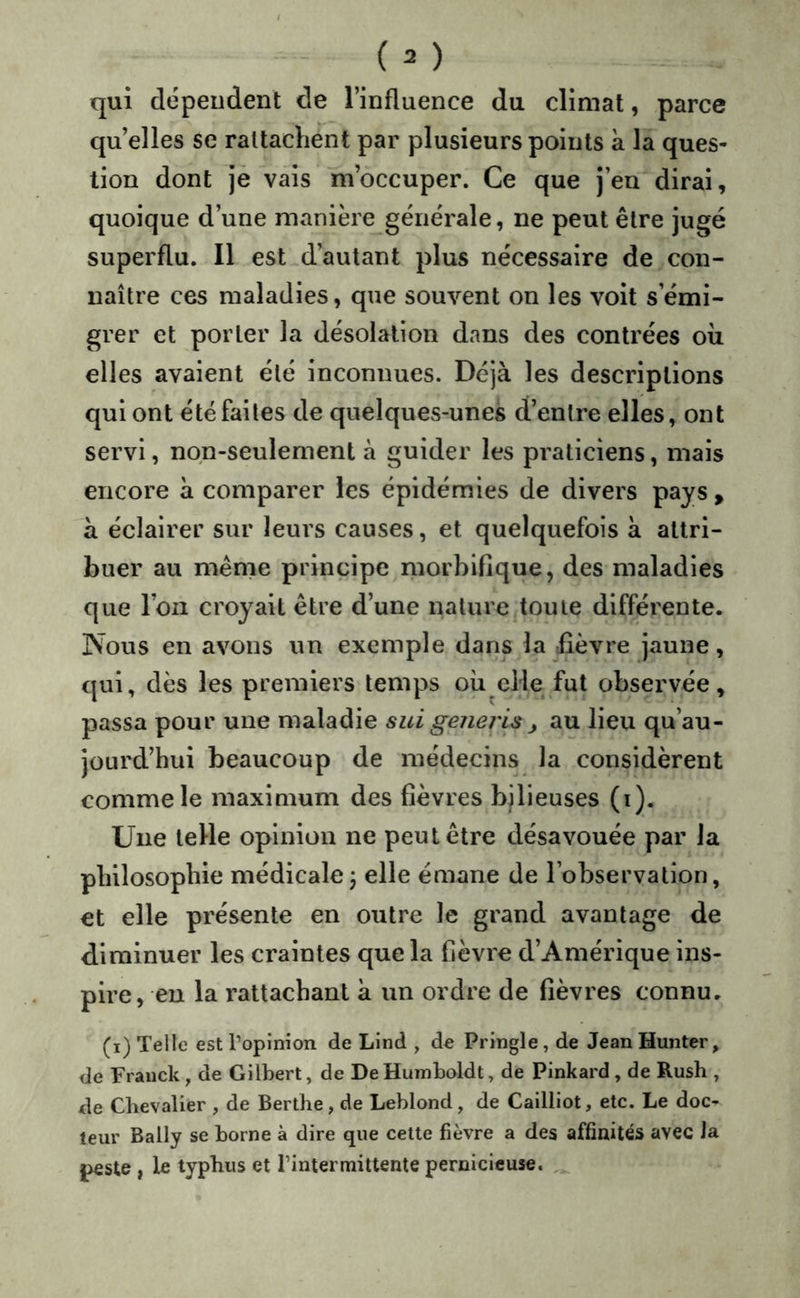 qui dépendent de l’influence du climat, parce qu’elles se rattachent par plusieurs points à la ques- tion dont je vais m’occuper. Ce que j’en dirai, quoique d’une manière générale, ne peut être jugé superflu. Il est d’autant plus nécessaire de con- naître ces maladies, que souvent on les voit s’émi- grer et porter la désolation dans des contrées oii elles avaient été inconnues. Déjà les descriptions qui ont été faites de quelques-unes d’entre elles, ont servi, non-seulement à guider les praticiens, mais encore à comparer les épidémies de divers pays, à éclairer sur leurs causes, et quelquefois à attri- buer au même principe morbifique, des maladies que Ion croyait être d’une nature toute différente. Nous en avons un exemple dans la rfièvre jaune, qui, dès les premiers temps oii elle fut observée, passa pour une maladie sui geiiej'is ^ au lieu qu’au- jourd’hui beaucoup de médecins la considèrent comme le maximum des fièvres bjlieuses (i). Une telle opinion ne peut être désavouée par la philosophie médicale j elle émane de l’observation, et elle présente en outre le grand avantage de diminuer les craintes que la fièvre d’Amérique ins- pire, en la rattachant a un ordre de fièvres connu. (i) Telle est l’opinion de Lind , de Pringle, de JeanHunter, de Franck, de Gilbert, de De Humboldt, de Pinkard, de Rush , de Chevalier , de Berthe, de Leblond, de Cailliot, etc. Le doc- teur Bally se borne à dire que cette fièvre a des affinités avec Ja |>€Ste , le typhus et l’intermittente pernicieuse.