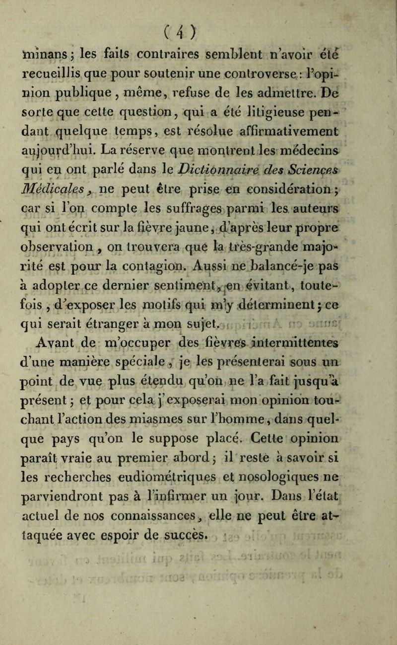 C4) niînans ; les faits contraires semMent n avoir été recueillis que pour soutenir une controverse : l’opi- nion publique , même, refuse de les admettre. De sorte que cette question, qui a été litigieuse pen- dant quelque temps, est résolue affirmativement aujourd’hui. La réserve que montrent les médecins qui en ont parlé dans le dictionnaire des Sciences Médicales y ne peut être prise en considération; car si l’on compte les suffrages parmi les. auteurs qui ont écrit sur la fièvre jaune,.d’après leur propre observation , on trouvera que la très-grande majo'* rite est pour la contagion. Aussi ne balancé-je pas a adopter ce dernier sentiment^jCn évitant, toute- fois , d^’exposer les motifs qui m’y déterminent ; ce qui serait étranger à mon sujet. ' ' Avant de m’occuper des fièvres intermittentes d’une manière spéciale , je les présenterai sous un point de vue plus étendu qu’on-ne l’a fait ju^ua présent ; et pour cela j’exposerai mon opinion tou- chant l’action des miasmes sur l’homme, dans quel- que pays qu’on le suppose placé. Cette opinion paraît vraie au premier abord ; il resté à savoir si les recherches eudiométriques et nosologiques ne parviendront pas à l’infirmer un jour. Dans l’état actuel de nos connaissances, elle ne peut être at- taquée avec espoir de succès.
