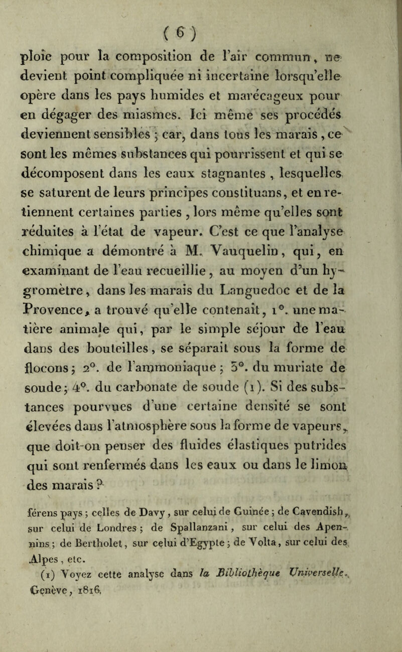 ploie pour la composition de l’air commun , ne devient point compliquée ni incertaine lorsqu’elle opère dans les pays humides et marécageux pour en dégager des miasmes. Ici même ses procédés deviennent sensibles j car, dans tous les mai’ais ,ce sont les mêmes substances qui pourrissent et qui se décomposent dans les eaux stagnantes , lesquelles se saturent de leurs principes conslituans, et en re- tiennent certaines parties , lors même qu’elles sont réduites à l’état de vapeur. C’est ce que l’analyse chimique a démontré h M. Vauquelin, qui, en examinant de l’eau recueillie , au moyen d’un hy- gromètre, dans les marais du Languedoc et de la Provence^ a trouvé qu’elle contenait, i®. une ma- tière animale qui, par le simple séjour de l’eau dans des houteilles, se séparait sous la forme de flocons5 2®. de l’ammoniaque; 5®. du muriate de soude; 4®. du carbonate de soude (i). Si des subs- tances pourvues d’une certaine densité se sont élevées dans l’atmosphère sous la forme de vapeurs,, que doit-on penser des fluides élastiques putrides qui sont renfermés dans les eaux ou dans le liuiou des marais ? férens pays ; celles de Davy , sur celui de Guinée ; de Cavendish,. sur celui de Londres ; de Spallanzani, sur celui des Apen-. nins ; de Bertholet, sur celui d’Egyple j de Volta, sur celui des Alpes, etc. (i) Voyez cette analyse dans la Bibliothèque Universelle.^ Cr<?nève; i8i6,