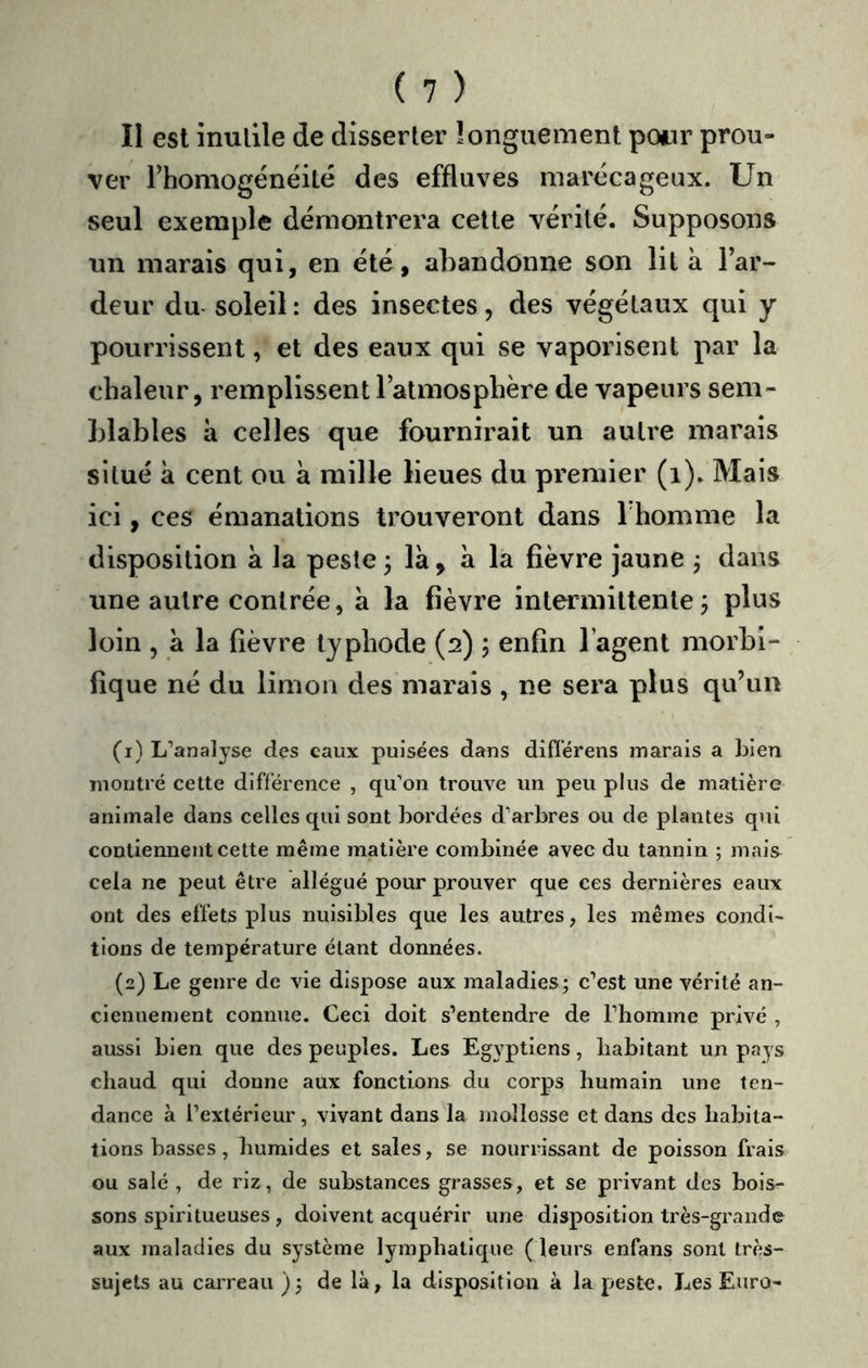 II est inutile de disserter îonguement powr prou- ver rhomogénéilé des effluves marécageux. Un seul exemple démontrera cette vérité. Supposons un marais qui, en été, abandonne son lit à l’ar- deur du- soleil : des insectes, des végétaux qui y pourrissent, et des eaux qui se vaporisent par la chaleur, remplissent l’atmosphère de vapeurs sem- blables il celles que fournirait un autre marais situé k cent ou a mille lieues du premier (i). Mais ici, ces émanations trouveront dans Thomme la disposition k la peste j Ik, k la fièvre jaune j dans une autre contrée, k la fièvre intermittente j plus loin , k la fièvre tjphode (2) ; enfin l’agent morbi- fique né du limon des marais , ne sera plus qu’un (1) L’analyse des eaux puisées dans difl’érens marais a bien montré cette différence , qu’on trouve un peu plus de matière animale dans celles qui sont bardées d’arbres ou de plantes qui contiennent cette même matière combinée avec du tannin ; mais cela ne peut être allégué pour prouver que ces dernières eaux ont des effets plus nuisibles que les autres, les mêmes condi- tions de température étant données. (2) Le genre de vie dispose aux maladies; c’est une vérité an- ciennement connue. Ceci doit s’entendre de l’homme privé , aussi bien que des peuples. Les Eg3^ptiens, habitant un pays chaud qui donne aux fonctions du corps humain une ten- dance à l’extérieur , vivant dans la mollesse et dans des habita- tions basses , humides et sales, se nourrissant de poisson frais ou salé , de riz, de substances grasses, et se privant des bois- sons splritueuses , doivent acquérir une disposition très-grande aux maladies du système lymphatique ( leurs enfans sont très- sujets au carreau); de là, la disposition à la peste. Les Euro-