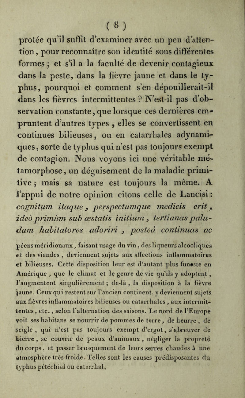 ( « ) prolée qu’il suffît d’examiner avéc un peu d’atten- tion, pour reconnaître son identité sous différentes formes ; et s’il a la faculté de devenir contagieux dans la peste, dans la fièvre jaune et dans le ty- phus, pourquoi et comment s’en dépouillerait-il dans les fièvres intermittentes ? N’est-il pas d’ob- servation constante, que lorsque ces dernières em- pruntent d’autres types , elles se convertissent en continues bilieuses, ou en catarrhales adynami- ques, sorte de typhus qui n’est pas toujours exempt de contagion. Nous voyons ici une véritable mé- tamorphose , un déguisement de la maladie primi- tive j mais^ sa nature est toujours la même. A l’appui de notre opinion citons celle de Lancisi : cognitum itaque, perspectumque medicis erit, ideo primàm sub œstatis initium ^ tertianas palu- dum hahitatores adoriri ^ posteà continuas ac péens méridionaux, faisant usage du vin, des liqueurs alcooliques et des viandes , deviennent sujets aux affections inflammatoires et bilieuses. Cette disposition leur est d’autant plus funeste en Améi'ique ^ que le climat et le genre de vie qu’ils y adoptent , l’augmentent singulièrement; de-là , la disposition à la fièvre îaune. Ceux qui restent sur l’ancien continent, y deviennent sujets aux fièvres inflammatoires bilieuses ou catarrhales , aux intermit- tentes , etc., selon l’alternation des saisons. Le nord de l’Europe voit ses habitans se nourrir de pommes de terre , de beurre , de seigle , qui n’est pas toujours exempt d’ergot, s’abreuver de Lierre , se couvrir de peaux d’animaux , négliger la propreté du corps, et passer brusquement de leurs serres chaudes à une atmosphère très-froide. Telles sont les causes prédisposantes d;n typhus pétéchial ou catarrhal..