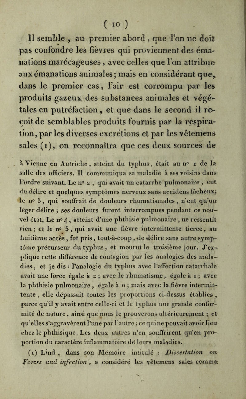 ( .0 ) Il semble , au premier abord , que l’on ne doit pas confondre les fièvres qui proviennent des éma- nations marécageuses, avec celles que l’on attribue aux émanations animales; mais en considérant que, dans le premier cas, l’air est corrompu par les produits gazeux des substances animales et végé- tales en putréfaction, et que dans le second il re- çoit de semblables produits fournis par la respira- tion, parles diverses excixtions et par les vètemens sales (i), on reconnaîtra que ces deux sources de . à Vienne en Autriche, atteint du typhus, était au n» i de la salle des officiers. Il communiqua sa maladie à ses voisins dans l’ordre suivant. Le n® 2 , qui avait un catarrhe pulmonaire , eut du délire et quelques symptômes nerveux sans accldens fâcheux; le II» 3, qui souffrait de douleurs rhumatismales , n’eut qu’un léger délire ; ses douleurs furent interrompues pendant ce nou- vel état. Le n»4 , atteint d’une phthisie pulmonaire , ne ressentit rien ; et le n» 5 , qui avait une fièvre intermittente tierce, au huitième accès, fut pris, tout-à-coup,'de délire sans autre symp- tôme précurseur du typhus , et mourut le troisième jour. J’ex- plique cette différence de contagion par les analogies des mala- dies, et je dis : l’analogie du typhus avec l’affection catarrhale avait une force égale à 2 ; avec le rhumatisme, égale à i ; avec la phthisie pulmonaire , égale à o ; mais avec la fièvre intermit- tente , elle dépassait toutes les proportions ci-dessus établies , parce qu’il y avait entre celle-ci et le typhus une grande confor- mité de nature, ainsi que nous le prouverons ultérieurement ; et qu’elles s’aggravèrent l’une par l’autre ; ce qui ne pouvait avoir lieu chez le phthisique. Les deux autres n’en souffrirent qu’en pro- portion du caractère inflammatoire dé leurs maladies. (1) Lind , dans son Mémoire intitulé : Dissertation on Fcvtrs and irifection , a considéré les vètemens sales comme;
