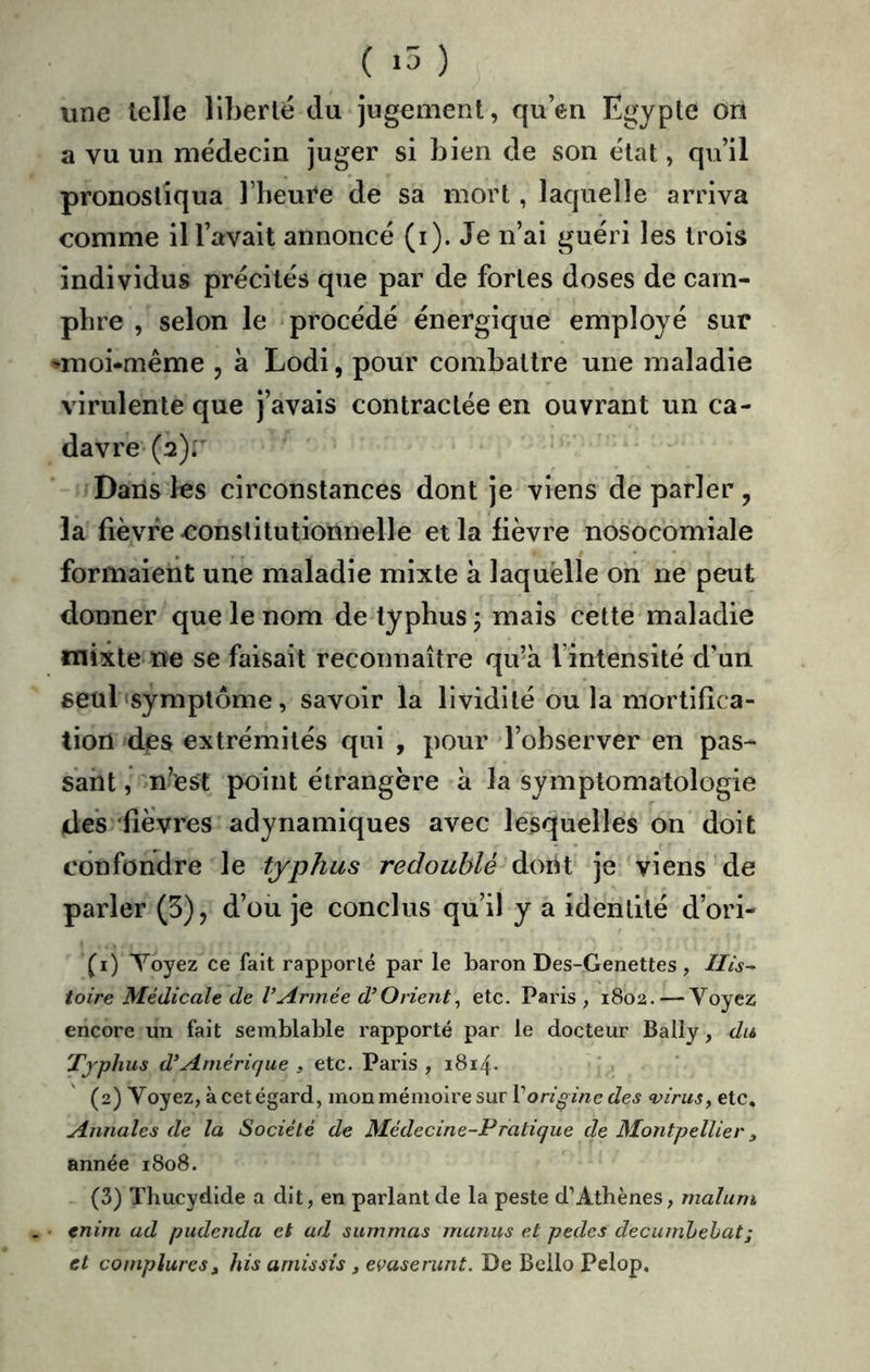 ( ) une telle liberté du jugement, quen Egypte on a vu un médecin juger si bien de son état, qu’il pronostiqua l’heure de sa mort, laquelle arriva comme ill’avait annoncé (i). Je n’ai guéri les trois individus précités que par de fortes doses de cam- phre , selon le procédé énergique employé sur •moi-même , à Lodi, pour combattre une maladie virulente que j’avais contractée en ouvrant un ca- davre (2)r Dans les circonstances dont je viens de parler, la fièvre constitutionnelle et la lièvre nosocomiale formaient une maladie mixte à laquelle on ne peut donner que le nom de typhus j mais cette maladie mixte ne se faisait reconnaître qu’à l’intensité d’un seul symptôme, savoir la lividité ou la mortifica- tion dps extrémités qui , pour l’observer en pas- sant , n’est point étrangère à la symptomatologie des 'fièvres adynamiques avec lesquelles on doit confondre le typhus redoublé dont je viens de parler (5), d’ou je conclus qu’il y a identité d’ori- (1) Yoyez ce fait rapporté par le baron Des-Genettes, Ilis^ toire Médicale de l’Armée d’Orient^ etc. Paris, 1802. — Voyez encore un fait semblable rapporté par le docteur Bally, du Typhus d’Amérique , etc. Paris , 1814. (2) Voyez, à cet égard, mon mémoire sur V origine des virus y etc. Annales de la Société de Médecine-Pratique de Montpellier y année 1808. (3) Thucydide a dit, en parlant de la peste d’Athènes, maluni • tnim ad pudenda et ad summas manus et pedes decuinhehat; et compluresy his amissis , evaserunt. De Bello Pelop,