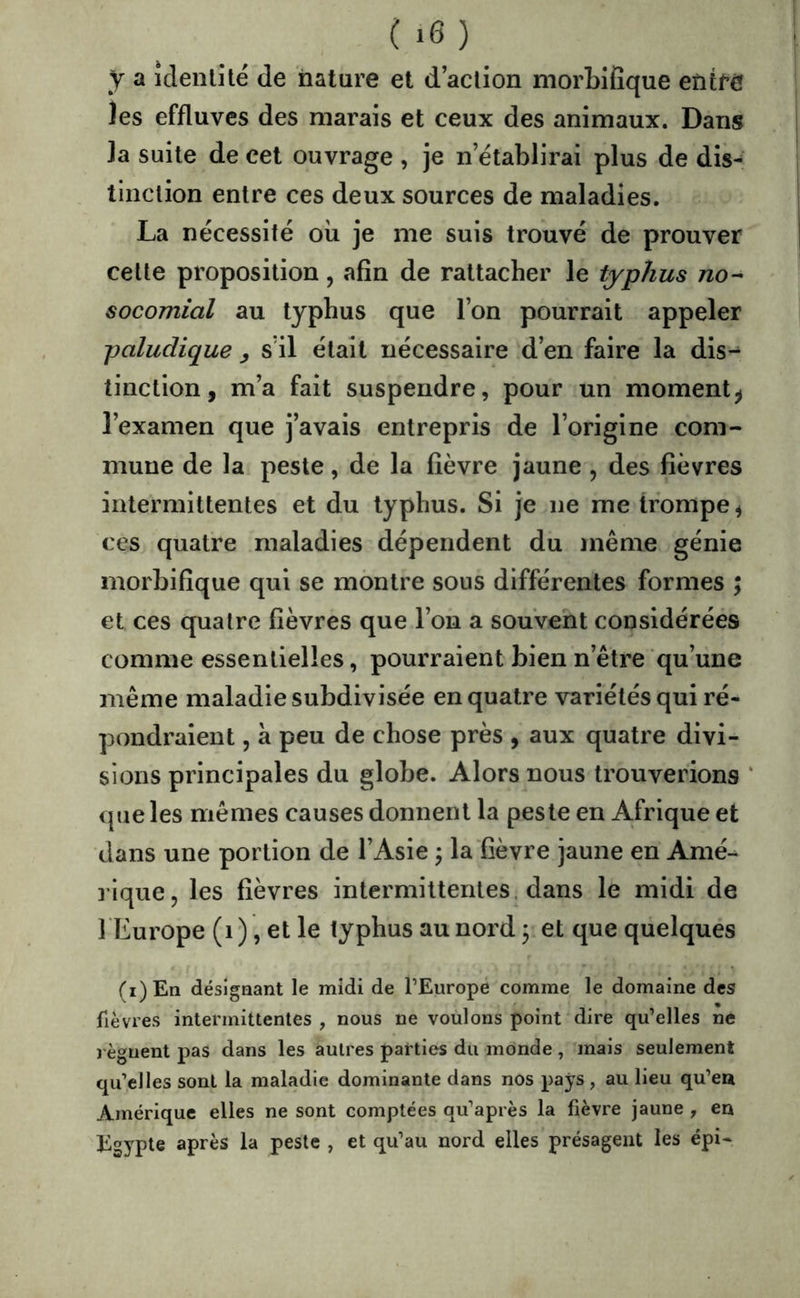 y a îdenlîté de nature et d action morbifique entre les effluves des marais et ceux des animaux. Dans la suite de cet ouvrage , je n’établirai plus de dis- tinction entre ces deux sources de maladies. La nécessité oii je me suis trouvé de prouver cette proposition, afin de rattacher le typhus no-- socomial au typhus que l’on pourrait appeler paludique ^ s’il était nécessaire d’en faire la dis-^ tinction, m’a fait suspendre, pour un moment^ l’examen que j’avais entrepris de l’origine com- mune de la peste, de la fièvre jaune , des fièvres intermittentes et du typhus. Si je ne me trompe ^ ces quatre maladies dépendent du même génie morbifique qui se montre sous différentes formes ; et ces quatre fièvres que l’on a souvent considérées comme essentielles, pourraient bien n’être qu’une même maladie subdivisée en quatre variétés qui ré- pondraient , à peu de chose près , aux quatre divi- sions principales du globe. Alors nous trouverions que les mêmes causes donnent la peste en Afrique et dans une portion de l’Asie ^ la fièvre jaune en Amé- ]’ique, les fièvres intermittentes dans le midi de î Europe (i ), et le typhus au nord ; et que quelques (i)En désignant le midi de l’Europe comme le domaine des fièvres intermittentes , nous ne voulons point dire qu’elles ne régnent pas dans les autres parties du monde, mais seulement qu’elles sont la maladie dominante dans nos pays , au lieu qu’eu Amérique elles ne sont comptées qu’après la fièvre jaune , en Egypte après la peste , et qu’au nord elles présagent les épi-