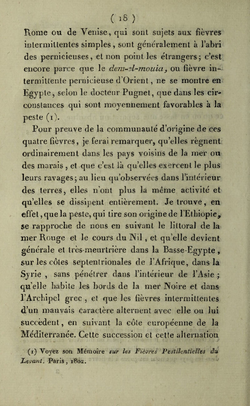 Rome ou de Venise , qui sont sujets aux fièvres inlermiltentes simples, sont généralement à l’abri des pernicieuses, et non point les étrangers; c’est encore parce que le dem-'il-mouiay ou fièvre in- lermit(entc pernicieuse d’Orient, ne se montre en Egypte, selon le docteur Pugnet, que dans les cir- constances qui sont moyennement favorables à la peste (i). Pour preuve de la communauté d’origine de ces quatre fièvres, je ferai remarquer, qu’elles régnent ordinairement dans les pays voisins de la mer ou des marais , et que c’est là qu’elles exercent le plus leurs ravages; au lieu qu’observées dans l’intérieur des terres, elles n’ont plus la même activité et qu’elles se dissipent entièrement. Je trouve, en effet, que la peste, qui tire son origine de l’Ethiopie, se rapproche de nous en suivant le littoral de la mer Rouge et le cours du Nil, et qu’elle devient générale et très-meurtrière dans la Basse-Egypte, sur les côtes septentrionales de l’Afrique, dans la Syrie , sans pénétrer dans l’intérieur de l’Asie ; quelle habite les bords de la mer Noire et dans l’Archipel grec , et que les fièvres intermittentes d’un mauvais caractère alternent avec elle ou lui succèdent, en suivant la côte européenne de la Méditerranée. Cette succession et cette alternation (i) Voyez son Mémoire sur les Fièvres Pestilentielles du Levant. Paris, 1802.