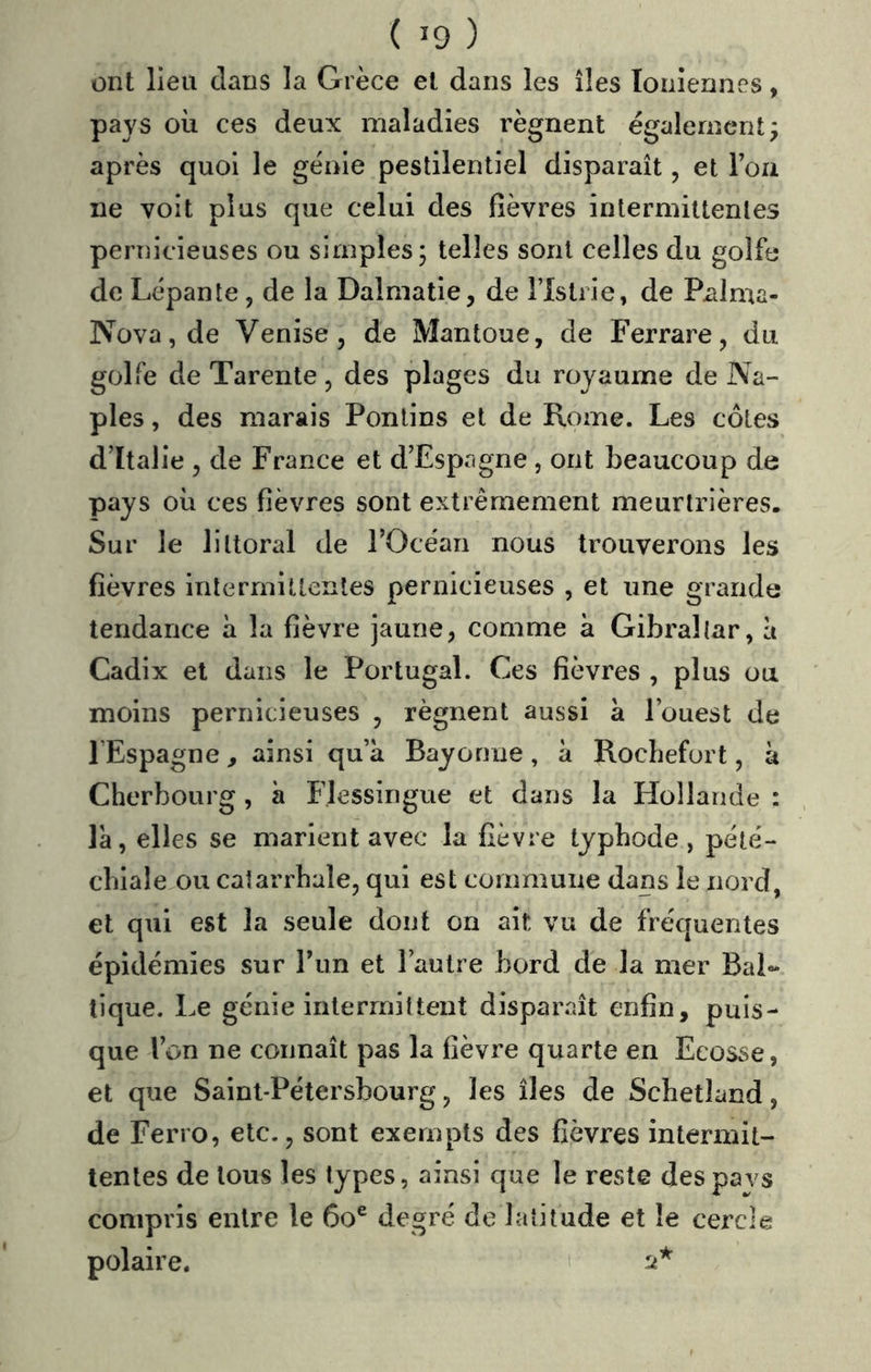 ont lieu dans la Grèce el dans les îles Ioniennes, pays où ces deux maladies régnent également; après quoi le génie pestilentiel disparaît, et Toa ne voit plus que celui des fièvres intermittentes pernicieuses ou simples; telles sont celles du golfe de Lépante, de la Dalmatie, de l’istrie, de Palma- Nova,de Venise, de Mantoue, de Ferrare, du golfe de Tarente, des plages du royaume de Na- ples , des marais Ponlins et de Rome. Les côtes d’Italie , de France et d’Espagne , ont beaucoup de pays où ces fièvres sont extrêmement meurtrières. Sur le littoral de l’Océan nous trouverons les fièvres intermittentes pernicieuses , et une grande tendance à la fièvre jaune, comme à Gibraltar, à Cadix el dans le Portugal. Ces fièvres , plus ou moins pernicieuses , régnent aussi à l’ouest de l’Espagne, ainsi qu’à Bayonne , à Roebefort, à Cherbourg , à Flessingue et dans la Hollande : là, elles se marient avec la fièvre typhode , pété- chiale ou catarrhale, qui est commune dans le nord, et qui est la seule dont on ait vu de fréquentes épidémies sur l’im et l’autre bord de la mer Bal- tique. Le génie intermittent disparaît enfin, puis- que l’on ne connaît pas la fièvre quarte en Ecosse, et que Saint-Pétersbourg, les îles de Schetland, de Ferro, etc., sont exempts des fièvres intermit- tentes de tous les types, ainsi que le reste des pars compris entre le 6o® degré de latitude et le cercle polaire. '