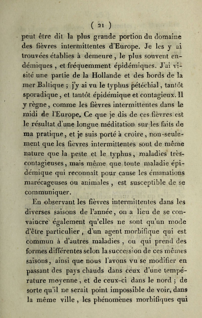 peut être dit la plus grande portion du domaine des fièvres intermittentes d’Europe. Je les y ai trouvées établies à demeure , le plus souvent en- démiques , et fréquemment épidémiques. J’ai vi- sité une partie de la Hollande et des bords de la mer Ballique ; jy ai vu le typhus pétéchial, tantôt sporadique , et tantôt épidémique et contagieux. Il y règne, comme les fièvres intermittentes dans le midi de l’Europe. Ce que je dis de ces fièvres est le résultat d’une longue méditation sur les faits de ma pratique, et je suis porté à croire, non-seule- ment que les fièvres intermilleiiles sont de même nature que la peste et le typhus, maladies très- contagieuses, mais même que toute maladie épi- démique qui reconnaît pour cause les émanations marécageuses ou animales , est susceptible de se communiquer. En observant les fièvres intermittentes dans les diverses saisons de l’année, on a lieu de se con- vaincre^ également qu’elles ne sont qu’un mode d’être particulier , d’un agent morbifique qui est commun à d’autres maladies , ou qui prend des formes différentes selon lasuccession de ces mêmes saisons, ainsi que nous l’avons vu se modifier en passant des pays chauds dans ceux d’une tempé- rature moyenne, et de ceux-ci dans le nord ; de sorte qu’il ne serait point impossible de voir, dans la même ville , les phénomènes moi'bifiques qui