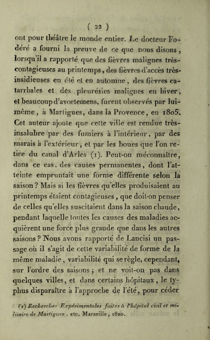 ( ^2 ) ont pour ibéâtre le monde entier. I.e docteur Fo- déré a fourni la preuve de ce que nous disons , lorsqu’il a rapporté que des fièvres malignes très- contagieuses au printemps, des fièvres d’accès très- insidieuses en été et en automne , des fièvres ca- tarrhales et des pleurésies ‘malignes en hiver, et beaucoupd’avortemens, furent observés par lui- même , à Martigues, dans la Provence, en i8o5. Cet auteur ajoute que cette ville est rendue très- insalubre par des fumiers à l’intérieur, par des marais à l’extérieur, et par les boues que l’on re- tire du canal d’Arles (i). Peut-on méconnaître, dans ce cas, des causes permanentes, dont l’at- teinte empruntait une forme différente selon la saison? Mais si les fièvres qu elles produisaient au printemps étaient contagieuses , que doit-on penser de celles qu’elles suscitaient dans la saison chaude, pendant laquelle toutes les causes des maladies ac- quièrent une force pins grande que dans les autres saisons? Nous avons rapporté de Lancisi un pas- sage où il s’agit de cette variabilité de forme de la même maladie , variabilité qui se règle, cependant, sur l’ordre des saisons j et ne voit-on pas dans quelques villes, et dans certains hôpitaux, le ty- phus disparaître à l’approche de l’été, pour céder t Çi) Recherches K.rp^ ri mentales faites à Vhopiial civil cl mi* iilaire de Martigues , etc. Marseille , i8io.