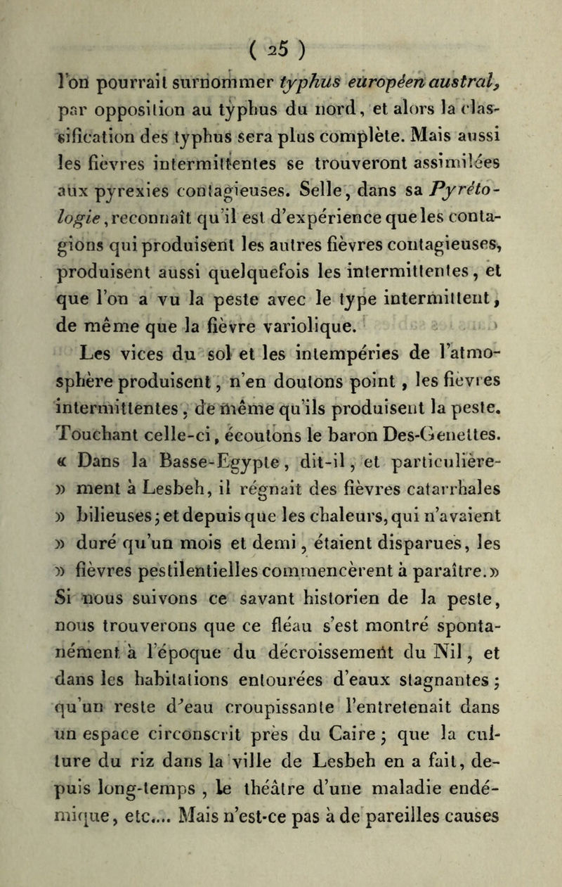 Ibn pourrait surnommer typhus européen austral^ pr.r opposition au typlius du nord, et alors la clas- sification des typhus sera plus complète. Mais aussi les fièvres intermittentes se trouveront assimilées aux pyrexies contagieuses. Selle, dans sa Pyréto- reconnaît qu’il est d’expérience que les conta- gions qui produisent les autres fièvres contagieuses, produisent aussi quelquefois les intermittentes, èl que l’on a vu la peste avec le type intermittent, de même que la fièvre variolique. ‘ Les vices du sol et les intempéries de l’atmo- sphère produisent, n’en doutons point , les fièvres intermittentes, dé ùiême qu’ils produisent la peste. Touchant celle-ci, écoutons le baron Des-(ieneltes. « Dans la Basse-Egypte, dit-il, et particiilière- )) ment à Lesbeh, il régnait des fièvres catarrhales )) bilieuses j et depuis que les chaleurs, qui n’avaient )) duré qu’un mois et demi, étaient disparues, les y) fièvres pestilentielles commencèrent à paraître.» Si nous suivons ce savant historien de la peste, nous trouverons que ce fléau s’est montré sponta- nément à l’époque du décroissemerit du Nil, et dans les habitations entourées d’eaux stagnantes j qu’un reste d^eau croupissante l’entretenait dans un espace circonscrit près du Caire ; que la cul- ture du riz dans la ville de Lesbeh en a fait, de- puis long-temps , le théâtre d’une maladie endé- mique, etc.... Mais n’est-ce pas à de pareilles causes