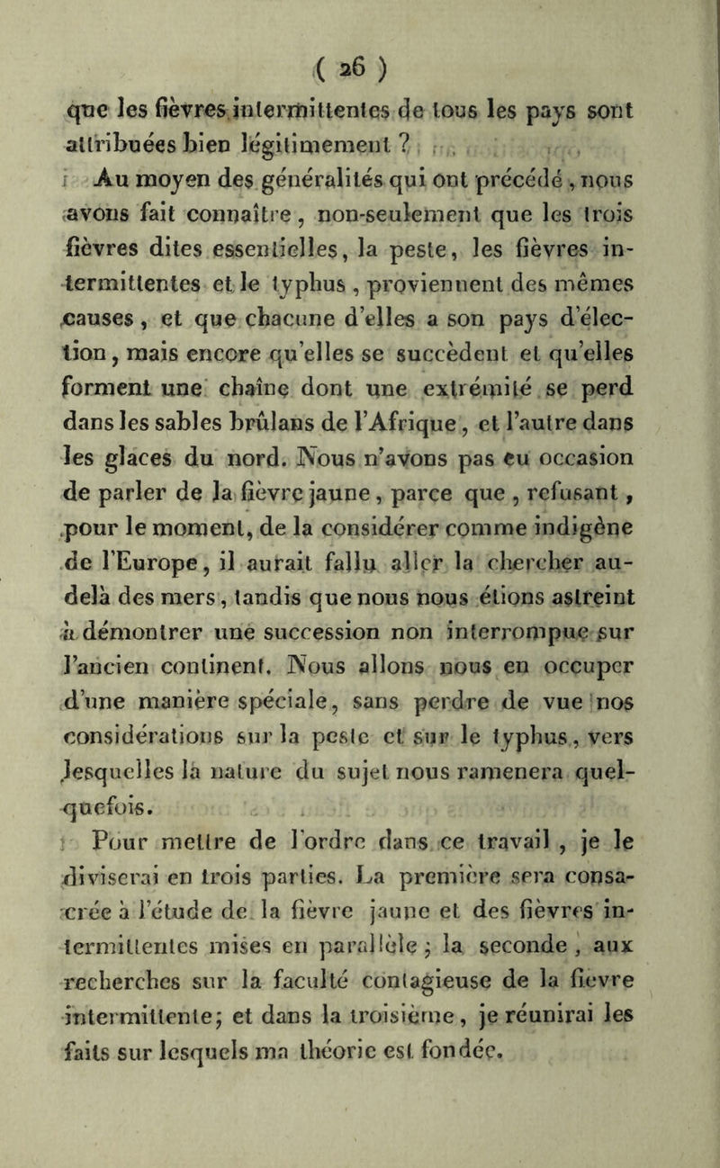 qtie les fièvres inlerniittenies de tous les pays sont allribuées bien lègiûaiemenl ? r . J Au moyen des.généralités qui ont précédé , nous avons fait connaître, non-seulement que les trois fièvres dites essentielles, la peste, les fièvres in- termittentes et le typhus , proviennent des mêmes Xîauses, et que chacune d’elles a son pays d’élec- tion, mais encore qu’elles se succèdent et qu’elles forment une' chaîne dont une extrémité se perd dans les sables brûlans de l’Afrique, et l’autre dans les glaces du nord. Nous n’avons pas eu occasion de parler de la fièvre jaune, parce que , refusant, .pour le moment, de la considérer comme indigène .de l’Europe, il aurait fallu aller la chercher au- delà des mers, tandis que nous nous étions astreint 'à démontrer imé succession non interrompue ^ur l’ancien continent. Nous allons nous en occuper d’une manière spéciale, sans perdre de vue nos considérations sur la peste et sur le typhus, vers .lesquelles la nature du sujet nous ramènera quel- quefois. . Pour mettre de l’ordre dans ce travail , je le •diviserai en trois parties. La première sera consa- crée à l’étude déjà fièvre jaune et des fièvres în- termiUeriles mises en parrdlèle^ la seconde^ aux recherches sur la faculté contagieuse de la fievre •intermitlente; et dans la troisième, je réunirai les faits sur lesquels ma théorie est fondée.