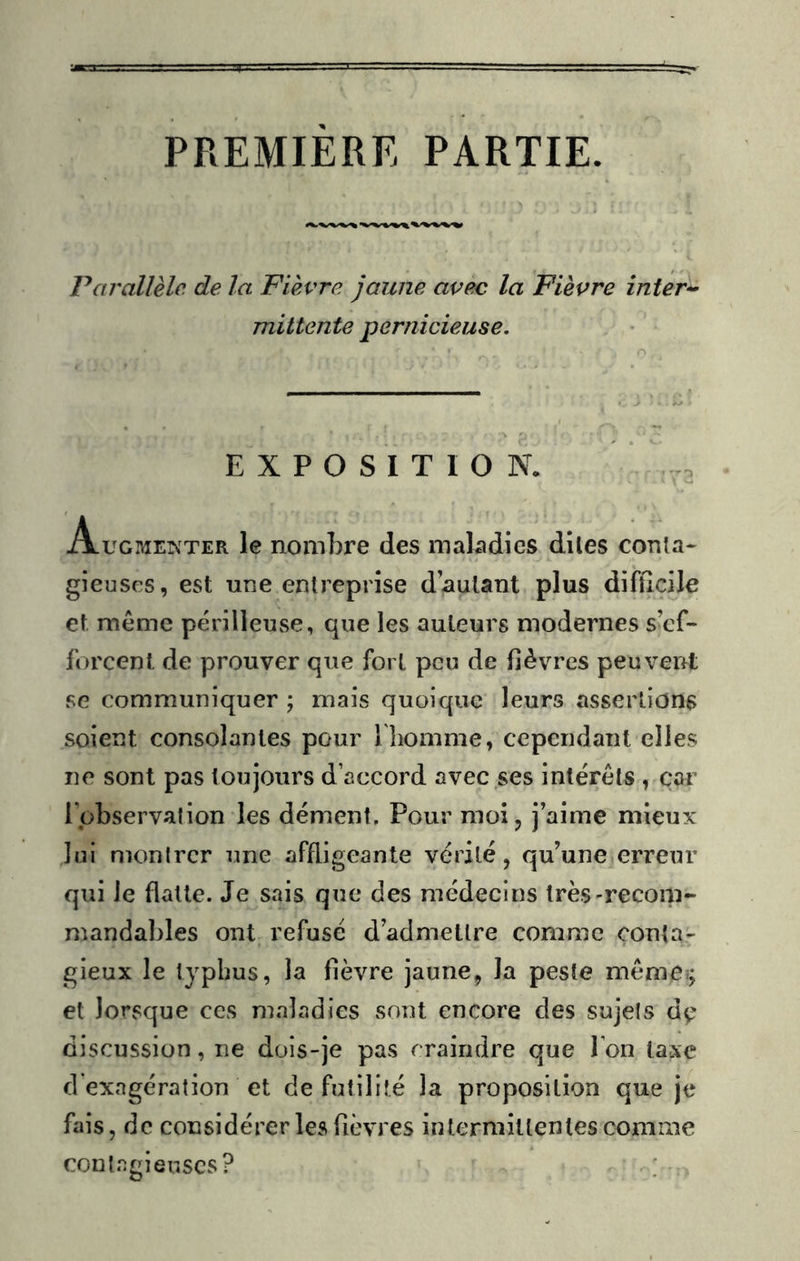 PREMIERE PARTIE. Parallèle de la Fièvre jaune avec la Fièvre inter*- mittente pernicieuse. EXPOSITION. Augmeinter le nombre des maladies dlles conta- gieuses, est une entreprise dauUnt plus difficile et même périlleuse, que les auteurs modernes s’ef- forcent de prouver que fort peu de fièvres peuvent se communiquer ; mais quoique leurs assertions soient consolantes pour l liomme, cependant elles ne sont pas toujours d’accord avec ses intérêts , car l’observation les dément. Pour moi, j’aime mieux Jui montrer une affligeante vérité, qu’une erreur qui le flatte. Je sais que des médecins très-recom- mandables ont refusé d’admettre comme conta- gieux le typhus, la fièvre jaune, la peste même?; et lorsque ces maladies sont encore des sujets dç discussion, ne dois-je pas craindre que l’on taxe d’exagération et de futilité la proposition que je fais, de considérer les fièvres intermittentes comme contagieuses? ;