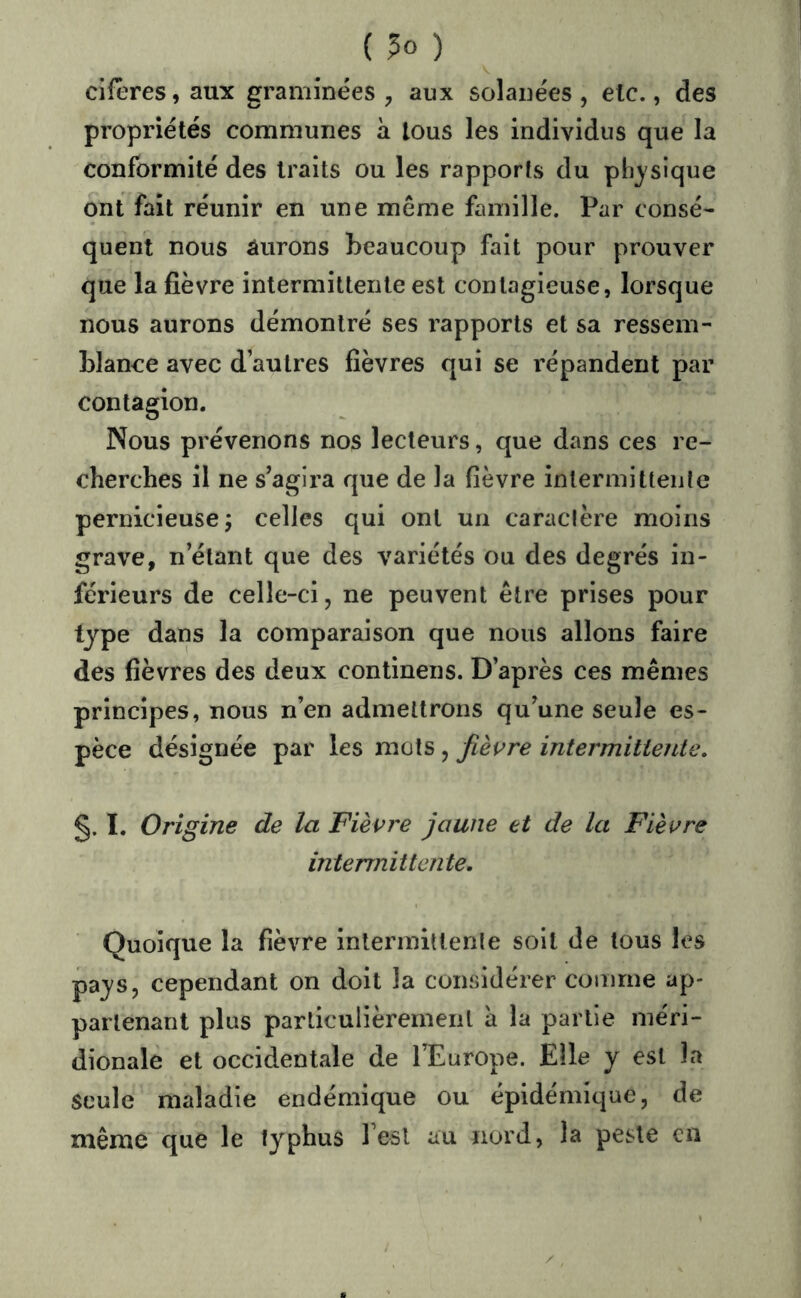 ( ) cifêres, aux graminées ^ aux solanées , etc., des propriétés communes à tous les individus que la conformité des traits ou les rapports du physique ont fait réunir en une même famille. Par consé- quent nous aurons beaucoup fait pour prouver que la fièvre intermittente est contagieuse, lorsque nous aurons démontré ses rapports et sa ressem- blance avec d’autres fièvres qui se répandent par contagion. Nous prévenons nos lecteurs, que dans ces re- cherches il ne s’agira que de la fièvre intermittente pernicieuse j celles qui ont un caraclère moins grave, n’étant que des variétés ou des degrés in- férieurs de celle-ci J ne peuvent être prises pour type dans la comparaison que nous allons faire des fièvres des deux continens. D’après ces mêmes principes, nous n’en admettrons qu’une seule es- pèce désignée par les mots , fièi^re intermittente, §. I. Origine de la Fièvre jaune et de la Fièvre intermittente. Quoique la fièvre intermittente soit de tous les pays, cependant on doit la considérer comme ap- partenant plus particulièrement a la partie méri- dionale et occidentale de l’Europe. Elle y est la seule maladie endémique ou épidémique, de même que le typhus Test au nord, la peste en
