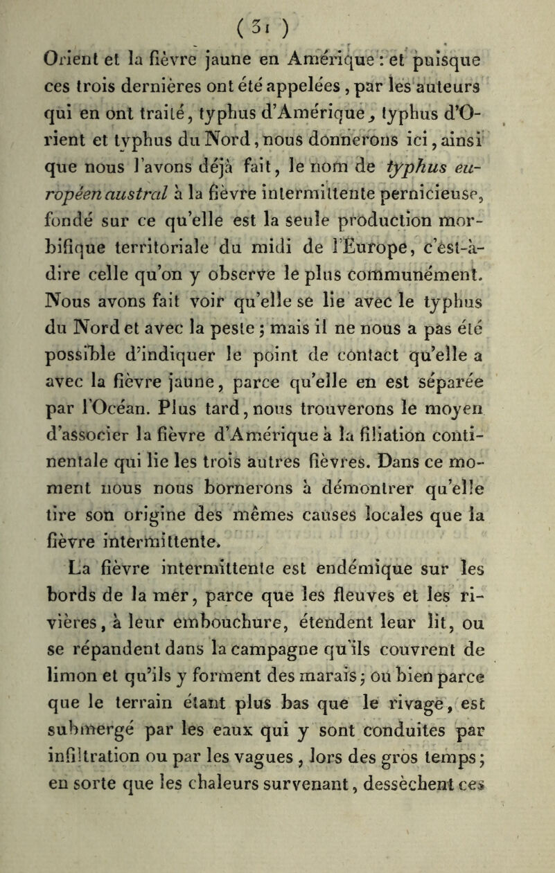 (5.) Orient et la fièvre jaune en Amérique : et puisque ces trois dernières ont été appelées , par les auteurs qui en ont traité, typhus d’Amérique,, typhus d’O- rient et typhus du Nord, nous donnerons ici, ainsi que nous l’avons déjà fait, le nom de typhus eu- ropéen austral a la fièvre inlermillente pernicieuse, fondé sur ce qu’elle est la seule production mor- bifique territoriale du midi de l’Europe, c’èst-à- dire celle qu’on y observe le plus communément. Nous avons fait voir qu’elle se lie avec le typhus du Nord et avec la peste 5 mais il ne nous a pàs été possible d’indiquer le point de contact quelle a avec la fièvre jaune, parce qu’elle en est séparée par rOcéan. Plus tard, nous trouverons le moyen d’associer la fièvre d’Amérique à la filiation conti- nentale qui lie les trois autres fièvres. Dans ce mo- ment nous nous bornerons à démontrer qu’elle tire son origine des mêmes causes locales que la fièvre intermittente. La fièvre intermittente est endémique sur les bords de la mer, parce que les fleuves et les ri- vières, à leur embouchure, étendent leur lit, ou se répandent dans la campagne qu’ils couvrent de limon et qu’ils y forment des marais j ou bien parce que le terrain étant plus bas que le rivage, est submergé par les eaux qui y sont conduites par infiltration ou par les vagues , lors des gros temps; en sorte que les chaleurs survenant, dessèchent ces