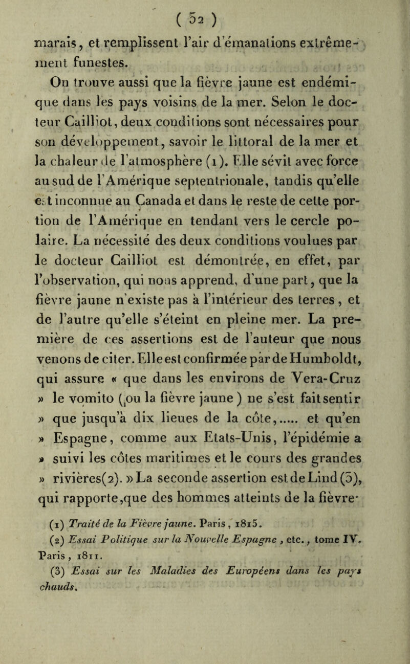 marais, et remplissent Tair d emanalions exlrême- nieiU funestes. On trouve aussi que la fièvre jaune est endémi- que dans les pays voisins de la mer. Selon le doc- teur Cailliol, deux condîlions sont nécessaires pour son développement, savoir le littoral de la mer et la chaleur de l’almosphère (i). Fdle sévit avec force au sud de l’Amérique septentrionale, tandis qu’elle est inconnue au Canada et dans le reste de cette por- tion de l’Amérique en tendant vers le cercle po- laire. La nécessité des deux conditions voulues par le docteur Cailliol est démontrée, en effet, par Tobservation, qui nous apprend, d’une part, que la fièvre jaune n’existe pas k l’intérieur des terres , et de l’autre qu’elle s’éteint en pleine mer. La pre- mière de ces assertions est de l’auteur que nous venons de citer. Elle est confirmée pârdeHumboldt, qui assure « que dans les environs de Vera-Cruz » le vqmito (,ou la fièvre jaune ) ne s’est fait sentir » que jusqu’à dix lieues de la côte, et qu’en » Espagne, comme aux Etats-Unis, l’épidémie a » suivi les côtes maritimes et le cours des grandes » rivières(2). » La seconde assertion est de Lind (5), qui rapporte,que des hommes atteints de la fièvre* (1) Traité de la Fièvre jaune. Paris, i8i5. (2) Essai Politique sur la Nouvelle Espagne , etc., tome IV. Paris , 1811. (3) Essai sur les Maladies des Européens dans les pa^s chauds.