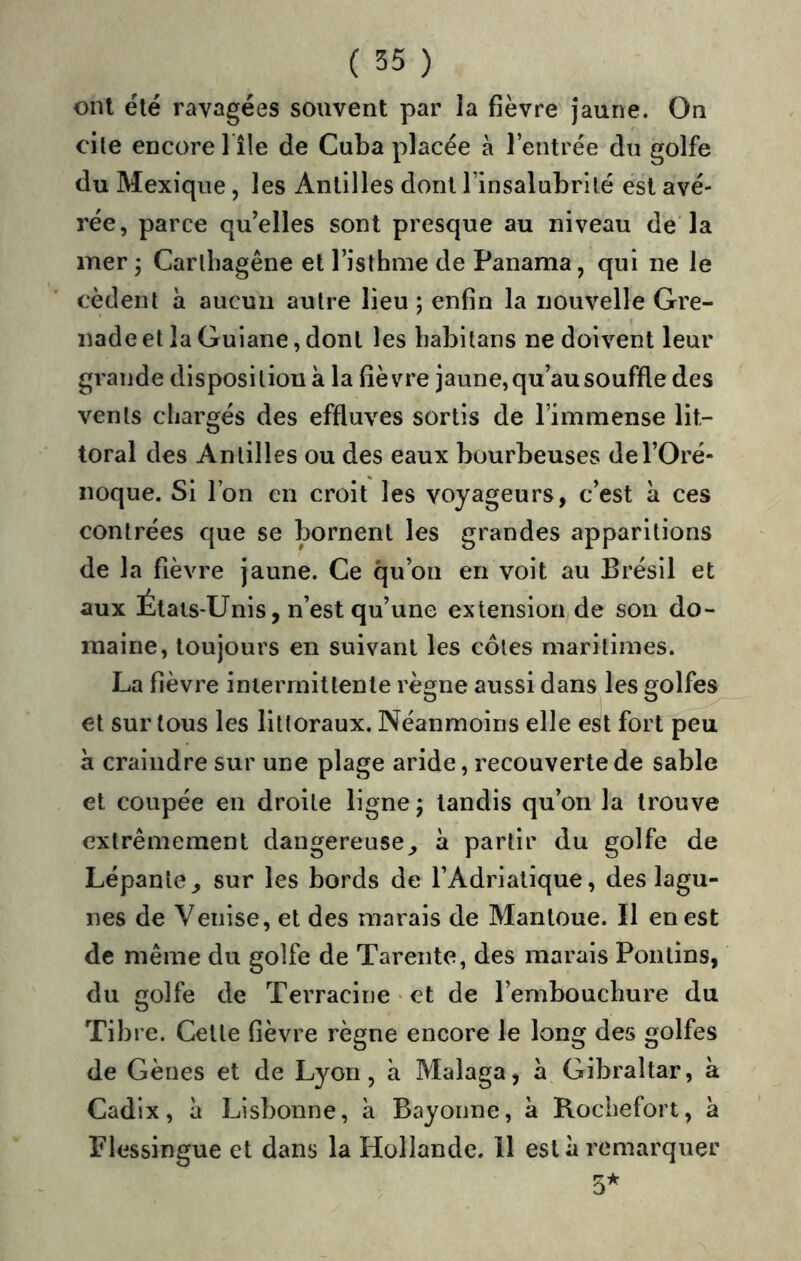 onl été ravagées souvent par la fièvre jaune. On cite encore l île de Cuba placée à l’entrée du golfe du Mexique, les Antilles dont l’insalubrité est avé- rée, parce qu’elles sont presque au niveau de la mer; Carlbagêne et l’isthme de Panama, qui ne le cèdent a aucun autre lieu ; enfin la nouvelle Gre- nade et la Guiane, dont les babitans ne doivent leur grande disposition à la fièvre jaune, qu’au souffle des vents chargés des effluves sortis de l’immense lit- toral des Antilles ou des eaux bourbeuses del’Oré- noque. Si l’on en croit les voyageurs, c’est à ces contrées que se bornent les grandes apparitions de la fièvre jaune. Ce qu’on en voit au Brésil et aux États-Unis, n’est qu’une extension de son do- maine, toujours en suivant les côtes maritimes. La fièvre intermittente règne aussi dans les golfes et sur tous les littoraux. Néanmoins elle est fort peu a craindre sur une plage aride, recouverte de sable et coupée en droite ligne; tandis qu’on la trouve extrêmement dangereuse^ à partir du golfe de Lépante^ sur les bords de l’Adriatique, des lagu- nes de Venise, et des marais de Mantoue. Il en est de même du golfe de Tarente, des marais Pontins, du golfe de Terracine « et de l’embouchure du Tibre. Cette fièvre règne encore le long des golfes de Gènes et de Lyon, à Malaga, a Gibraltar, à Cadix, à Lisbonne, à Bayonne, à Roebefort, à Flessingue et dans la Hollande. 11 esta remarquer 5^