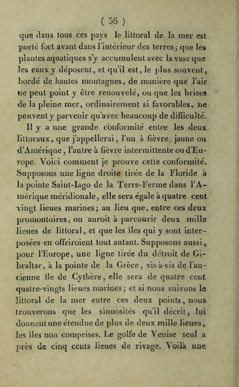 qire dans Ions ces pays ]e liltoral de la mer est porté fort avant dans Imtérieiir des terres; que les plantes aquatiques s y accumulent avec la vase que les eaux y déposent, et qu’il est, le plus souvent, Lordé de hautes montagnes, de manière que l’air ne peut point y être renouvelé, ou que les brises de la pleine mer, ordinairement si favorables, ne peuvent y parvenir qu’avec beaucoup de difficulté. Il y a une grande conformité entre les deux littoraux, que j appellerai, l’un à fièvre jaune ou d’Amérique, lautre a fièvre intermittente ou d’Eu- rope. Voici comment je prouve cette conformité. Supposons une ligne droite tirée de la Floride à la pointe Saint-Iago de la Terre-Ferme dans l’A- mérique méridionale, elle sera égale a quatre cent vingt lieues marines; au lieu que, entre ces deux promontoires, on auroit à parcourir deux mille lieues de littoral, et que les îles qui y sont inter- posées en offriroient tout autant. Supposons aussi, pour l’Europe, une ligne tirée du détroit de Gi- braltar, à la pointe de la Grèce, vis-à-vis de l’an- cienne île de Cythère, elle sera de quatre cent quatre-vingts lieues marines ; et si nous suivons le littoral de la mer entre ces deux points, nous trouverons que les sinuosités qu’il décrit, lui donnent une étendue de plus de deux mille lieues, les îles non comprises. Le golfe de Venise seul a près de cinq cents lieues de rivage. Voilà une