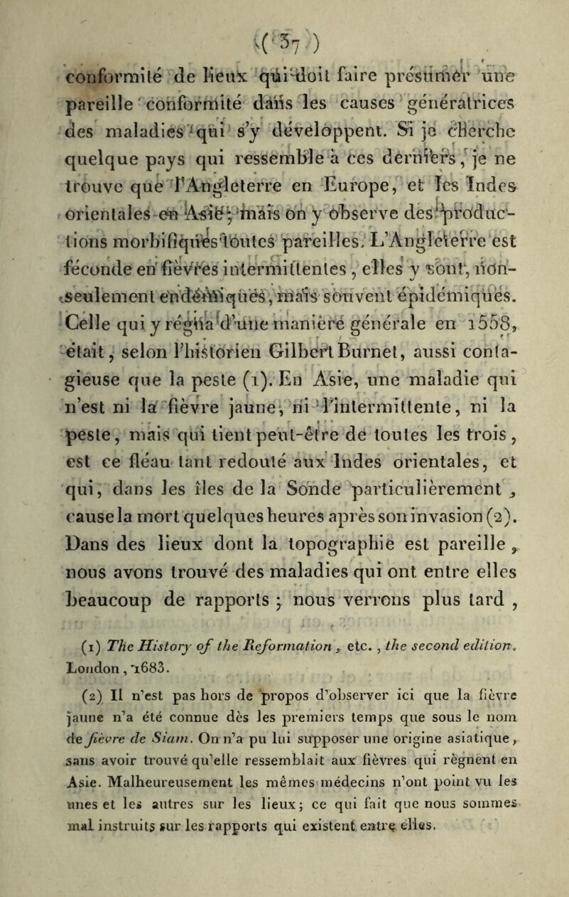 ^('37) coliformUé de lieux qui-doit faire présiîmér une pareille conforniité dans les causes génératrices des maladies ^ui s y développent. Sî je cHercbe quelque pays qui ressembleà ces derniers/je ne trouve que rz^nglcterre en Europe, et Tes Indes orientales en 'iiVâis On y^observe des‘^rOduc‘- tions morbifiques'Tout CS pareilles. L’Anglebrre est féconde en'fîèVrës intermittentes , elles y isbnr, nôn- •.seulement é'ndéMqués, mais souvent épidémiques. Celle qui y régiia'd’une manière générale en i558j -était, selon riiistorien GilbertBurnel, aussi conta- gieuse que la peste (i). En Asie, une maladie qui n’est ni la fièvre jaune, rii^Tinlermittente, ni la peste, mais qui tient peut-être de toutes les trois, est ce fléau tant redouté aux Indes orientales, et qui, dans les îles de la Sonde particulièrement ^ cause la mort quelques heures après son invasion (2), Dans des lieux dont la topographie est pareille ^ nous avons trouvé des maladies qui ont entre elles beaucoup de rapports ^ nous verrons plus tard , (1) The Historj qf the Reformation etc. , the second édition, London, 'i683. (2) Il n’est pas hors de propos d’ohserver ici que la fièvre jaune n’a été connue dès les premiers temps que sous le nom de fièvre de Siam. On n’a pu lui supposer une origine asiatique, sans avoir trouvé qu’elle ressemblait aux fièvres qui régnent en Asie. Malheureusement les mêmes médecins ifont point vu les unes et les autres sur les lieux; ce qui fait que nous sommes mal instruits sur les rapports qui existent entre elles.