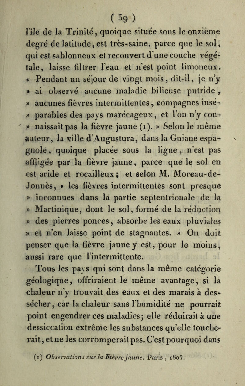 TîJe de la Trinité, quoique située sous le onzième degré de latitude,est très-saine, parce que le sol, qui est sablonneux et recouvert d’une couche végé- tale, laisse filtrer l’eau et n’est point limoneux. « Pendant un séjour de vingt mois, dit-il, je ny * ai observé aucune maladie bilieuse putride , » aucunes fièvres intermittentes, eompagnes insé- » parables des pays marécageux, et l’on n’y con- » naissait pas la fièvre jaune (i). » Selon le même auteur, la ville d’Auguslura, dans la Guiane espa- gnole , quoique placée sous la ligne, n’est pas affligée par la fièvre jaune, parce que le sol en est aride et rocailleux ; et selon M. Moreau-de- Jonnès, « les fièvres intermittentes sont presque » inconnues dans la partie septentrionale de la » Martinique, dont le sol, formé de la réduction » des pierres ponces, absorbe les eaux pluviales » et n’en laisse point de stagnantes. » On doit penser que la fièvre jaune y est, pour le moins, aussi rare que l’intermittente. Tous les pays qui sont dans la même catégorie géologique, offriraient le même avantage, si la chaleur n’y trouvait des eaux et des marais à des- sécher, car la chaleur sans l’humidité ne pourrait point engendrer ces maladies; elle réduirait à une dessiccation extrême les substances quelle touche- rait, et ne les corromperait pas. C’est pourquoi dans