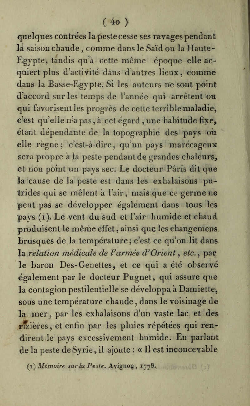 quelques contrées la peslecesse ses ravages pendanS la saison chaude, comme dans le Saïd ou la Haute- Egypte, tandis qu a cette même époque elle ac- quiert plus d’activilé dans d’autres lieux, comme dans la Basse-Egypte. Si les auteurs ne sont point daccord sur les temps de l’année qui arrêtent ou qui favorisent les progrès de cette terrible maladie, c’est qu’elle n’a pas, à cet égard ,.une habitude fîxe^ étant dépendante de la topographie des pays où elle règne j c’est-à-dire, qu’un pays marécageux sera propre à la peste pendant de grandes chaleurs, et non point un pays sec. Le docteur Paris dit que la cause de la peste est dans les exhalaisons pu- trides qui se mêlent à l’air, mais que ce germe ne peut pas se développer également dans tous les pays (i). Le vent du sud et l’air humide et chaud produisent le même effet, ainsi que les changemens brusques de la température; c’est ce qu’on lit dans la relation médicale de Varmée d^Orient ^ etc.^ par le baron Des-Genettes, et ce qui a été observé également par le docteur Pugnet, qui assure que la contagion pestilentielle se développa à Damiette, sous une température chaude, dans le voisinage de la mer, par les exhalaisons d’un vaste lac et des rivières, et enfin par les pluies répétées qui ren- dirent le pays excessivement humide. En parlant de la peste de Syrie, il ajoute : c( Il est inconcevable (î) Mémoire sur la Peste. Avignon ,