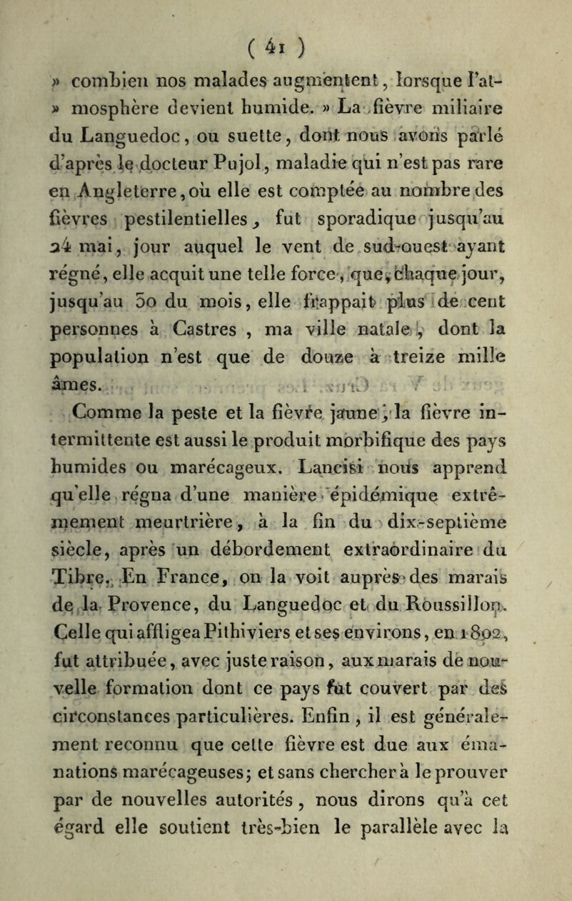 ( ) » comLieii nos malades augmentent, lorsque Tat- » niosphère devient humide. » La .fièvre miliaire du Languedoc, ou suette, dont nous avons parlé d’après le docteur Pujol, maladie qui n’est pas rare en Angleterre,où elle est comptée au nombre des fièvres pestilentielles^ fut sporadique jusqu’au a4 mai, jour auquel le vent de sud'rouest ayant régné, elle acquit une telle force , queychaquejour, jusqu’au 5o du mois, elle frappait plus dé cent personnes à Castres , ma ville natale,, dont la population n’est que de douze à treize mille âmes. . ^ 3 , Comme la peste et la fièvre jaune ÿla fièvre in- termittente est aussi le produit morbifique des pays humides ou marécageux. Lancisi noiis apprend qu’elle re'gna d’une manière « épidémique extrê- mement meurtrière, à la fin du dix-septième siècle, après un débordement extraordinaire du Tibre,, En France, on la voit auprèsjdes marais de la. Provence, du Languedoc et( du Roussillop. Celle qui affligea Pithiviers et ses environs, en 1802, fut attribuée, avec juste raison, aux marais de nou- velle formation dont ce pays fut couvert par deS circonstances particulières. Enfin , il est générale- ment reconnu que celte fièvre est due aux éma- nations marécageuses; et sans cherchera le prouver par de nouvelles autorités , nous dirons qu’à cet égard elle soutient très-bien le parallèle avec la