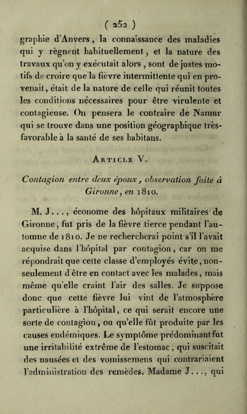 graphie d’Anvers , la connaissance des maladies qui y règneiit habituellement^ et la nature des travaux qu’on y exécutait alors , sont de justes mo- tifs de croire que la fièvre intermittente qui en pro- venait, était de la nature de celle qui réunit toutes les conditions nécessaires pour être virulente et contagieuse. On pensera le contraire de Narnur qui se trouve dans une position géographique très- favorable à la santé de ses habitans. Article V. Contagion entre deux époux y observation faite à Gironne^ en 1810. M. J.. ., économe des hôpitaux militaires de Gironne, fut pris de la fièvre tierce pendant l’au- tomne de 1810. Je ne rechercherai point s’il l’avait acquise dans Thôpital par contagion, car on me répondrait que celte classe d’employés évite, non- seulement d être en contact avec les malades, mais même quelle craint l’air des salles. Je suppose donc que cette fièvre lui vint de l’atmosphère particulière à l’hôpital, ce qui serait encore une sorte de contagion, ou qu’elle fût produite par les causes endémiques. Le symptôme prédominant fut une irritabilité extrême de l’estomac , qui suscitait des nausées et des vomissemens qui contrariaient l’administralion des remèdes. Madame J..qui