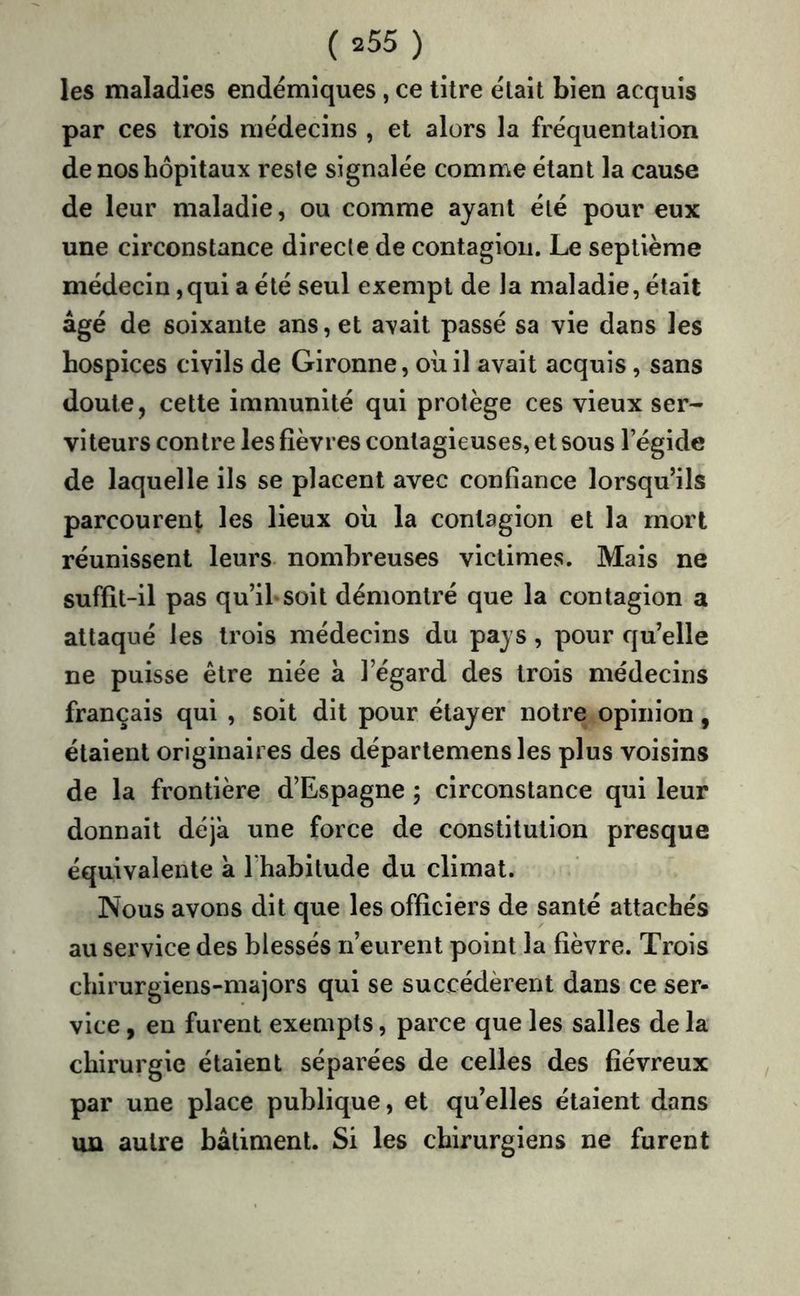 les maladies endémiques , ce titre était bien acquis par ces trois médecins , et alors la fréquentation de nos hôpitaux reste signalée comme étant la cause de leur maladie, ou comme ayant été pour eux une circonstance directe de contagion. Le septième médecin ,qui a été seul exempt de la maladie, était âgé de soixante ans, et avait passé sa vie dans les hospices civils de Gironne, où il avait acquis, sans doute, cette immunité qui protège ces vieux ser- viteurs contre les fièvres contagieuses, et sous l’égide de laquelle ils se placent avec confiance lorsqu’ils parcourent les lieux où la contagion et la mort réunissent leurs nombreuses victimes. Mais ne suffit-il pas qu’ihsoit démontré que la contagion a attaqué les trois médecins du pays, pour qu’elle ne puisse être niée à l’égard des trois médecins français qui , soit dit pour étayer notre opinion, étaient originaires des départemensles plus voisins de la frontière d’Espagne 5 circonstance qui leur donnait déjà une force de constitution presque équivalente à l’habitude du climat. Nous avons dit que les officiers de santé attachés au service des blessés n’eurent point la fièvre. Trois chirurgiens-majors qui se succédèrent dans ce ser- vice , en furent exempts, parce que les salles de la chirurgie étaient séparées de celles des fiévreux par une place publique, et qu’elles étaient dans un autre bâtiment. Si les chirurgiens ne furent