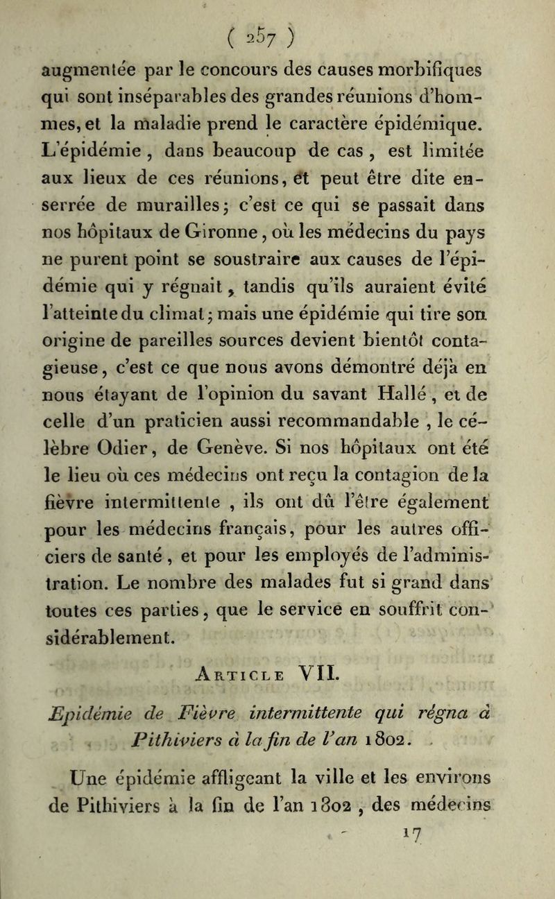 ( 25/ ) augmentée par le concours des causes morbifiques qui sont inséparables des grandes réunions d’hom- mes, et la maladie prend le caractère épidémique. L’épidémie , dans beaucoup de cas , est limitée aux lieux de ces réunions, ét peut être dite en- serrée de murailles j c’est ce qui se passait dans nos hôpitaux de Gironne, où les médecins du pays ne purent point se soustraire aux causes de l’épi- démie qui y régnait, tandis qu’ils auraient évité l’atteinte du climat j mais une épidémie qui tire son origine de pareilles sources devient bientôt conta- gieuse , c’est ce que nous avons démontré déjà en nous étayant de l’opinion du savant Halle, et de celle d’un praticien aussi recommandable , le cé- lèbre Odier, de Genève. Si nos hôpitaux ont été le lieu où ces médecins ont reçu la contagion de la fièvre intermittente , ils ont dû l’être également pour les médecins français, pour les autres offi- ciers de santé , et pour les employés de l’adminis- tration. Le nombre des malades fut si grand dans toutes ces parties, que le service en souffrit con-; sîdérablement. Article VII. Epidémie de Fièvre intermittente qui régna à Pithiviers à la fin de Van 1802. . Une épidémie affligeant la ville et les environs de Pithiviers à la fin de Tan 1802 , des médecins 17
