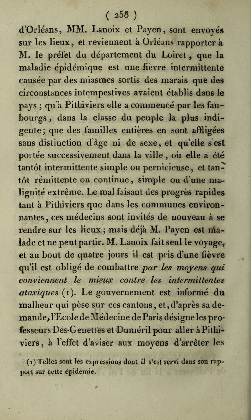 d’Orléans, MM. Lanoix et Payen, sont envoyés sur les lieux, et reviennent à Orléans rapporter k M. le préfet du département du Loiret, que la maladie épidémique est une fièvre inlermittente causée par des miasmes sortis des marais que des circonstances intempestives avaient établis dans le pays ; qu'à Pithiviers elle a commencé par les fau- bourgs , dans la classe du peuple la plus indi- gente; que des familles entières en sont affligées sans distinction d’âge ni de sexe, et qu’elle s’est portée successivement dans la ville, où elle a été tantôt intermittente simple ou pernicieuse, et tan- tôt rémittente ou continue, simple ou d’une ma- lignité extrême. Le mal faisant des progrès rapides tant à Pithiviers que dans les communes environ- nantes , ces médecins sont invités de nouveau à se rendre sur les lieux ; mais déjà M. Payen est rna- lade et ne peut partir. M. Lanoix fait seul le voyage, et au bout de quatre jours il est pris d’une fièvre qu’il est obligé de combattre par les moyens qui conviennent le mieux contre les intermittentes ataxiques (i). Le gouvernement est informé du malheur qui pèse sur ces cantons, et,d’après sa de- mande, l’Ecole de Médecine de Paris désigne les pro- fesseurs Des-Genetfes et Duméril pour aller àPithi- yiers, à l’effet d’aviser aux moyens d’arrêter les (i) Telles sont les expressions dont il s’est servi dans son rap- port sur cette épidémie.
