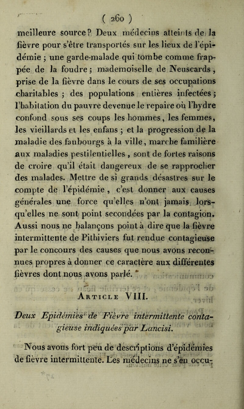 meilleure source? Deux médecins atleinfs de la fièvre pour s’être transportés sur les lieux de l’épi- démie J une garde-malade qui tombe comme frap- pée de la foudre ; mademoiselle de Neiiscards, prise de la fièvre dans le cours de ses occupations charitables ; des populations entières infectées j l’habitation du pauvre devenue le repaire où l’hydre confond sous ses coups les hommes, les femmes, les vieillards et les enfans ; et la progression de la maladie des faubourgs a la ville, marche familière aux maladies pestilentielles , sont de fortes raisons de croire qu’il était dangereux de se rapprocher des malades. Mettre de si grands désastres sur le compte de l’épidémie , c’est donner aux causes générales une force qu’elles n’ont jamais lors- qu’elles ne sont point secondées par la contagion. Aussi nous ne balançons point à dire que la fièvre intermittente de Pithiviers fut rendue contagieuse par le concours des causes que nous avons recon- nues propres à donner ce caractère aux différentes fièvres dont nous .avons parlé. , Article VIII. Deux JEpidé/nies* de Fièvre intermittente conta^ gieuse indiquées par Lancisi, Nous avons fort péu dé desCiiptions d’épidémies de fièvre intermittente. Les médecins ne s’eu oçcu-