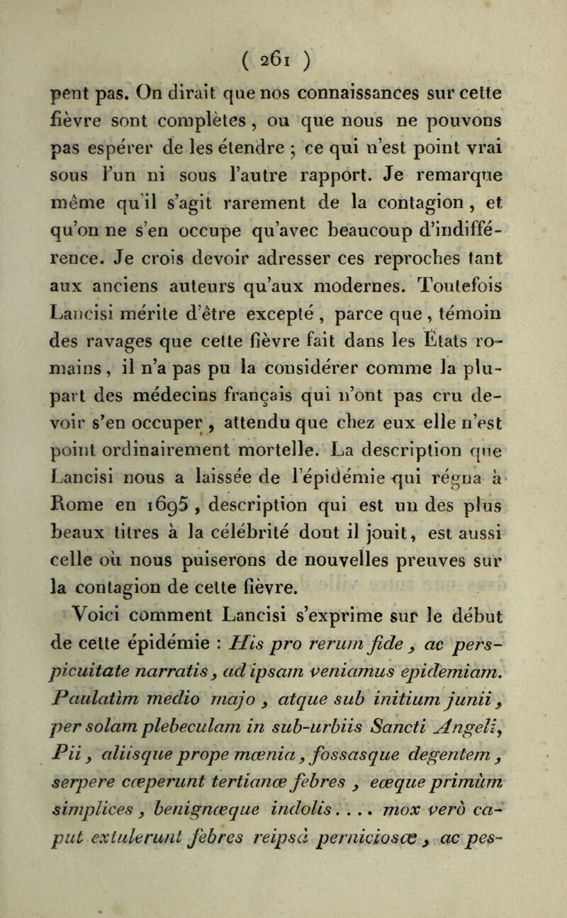 pent pas. On dirait que nos connaissances sur cette fièvre sont complètes, ou que nous ne pouvons pas espérer de les étendre ; ce qui n’est point vrai sous l’iin ni sous l’autre rapport. Je remarque même qu’il s’agit rarement de la contagion , et qu’on ne s’en occupe qu’avec beaucoup d’indiffé- rence. Je crois devoir adresser ces reproches tant aux anciens auteurs qu’aux modernes. Toutefois Laucisi mérite d’être excepté , parce que , témoin des ravages que celte fièvre fait dans les États ro- mains , il n’a pas pu la considérer comme la plu- part des médecins français qui n’ont pas cru de- voir s’en occuper , attendu que chez eux elle n’est point ordinairement mortelle. La description que Lancisi nous a laissée de l’épidémie qui régna à* Pvome en 1695 , description qui est un des plus beaux titres à la célébrité dont il jouit, est aussi celle oii nous puiserons de nouvelles preuves sur la contagion de cette fièvre. Voici comment Lancisi s’exprime sur le début de cette épidémie : His pro reruui Jîde ^ ac pers- picuitate narratis ^ adipsam veniamus epidemiam, Paulatïm medio rnajo y atque sub initium junii, per solam plebeculam in sub-urbiis Sancti Angeli^ Pii y aliisque prope mœnia fossasque degentem y serpere cœperunt tertianœ febres y eœque primiim simplices benignœque indoUs.... mox verb ca- put exlulerunt febres reipsâ perniclosœ y ac pes-