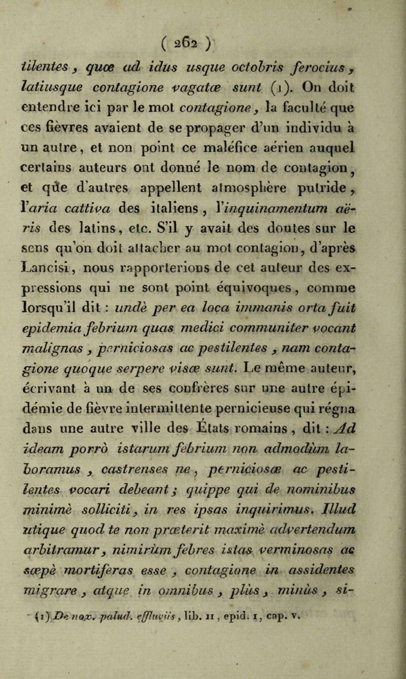 iilentes ^ quoe ad idus usque octohris ferocîus y latiusque contagione vagatœ ' sunt (i). On doit entendre ici par le mot contagione^ la faculté que ces fièvres avaient de se propager d’un individu à un autre, et non point ce maléfice aérien auquel certains auteurs ont donné le nom de contagion ^ et qûe d’autres appellent atmosphère putride, Y aria cattiva des italiens , Y inquinamentum a'è- ris des latins, etc. S’il y avait des doutes sur le sens qu’on doit attacher au mol contagion, d’après Lancisi, nous rapporterions de cet auteur des ex- pressions qui ne sont point équivoques , comme lorsqu’il dit : iindè per ea loca innnanis ortafuit epidemia fehrium quas medici communiter vocant malignas y perniciosas oc pestilentes y nam conta- gione quoque serpere visœ sunt. Le même auteur, écrivant à un de ses confrères sur une autre épi- démie de fièvre intermittente pernicieuse qui régna dans une autre ville des Etats romains, dit : Ad ideam porro istarum febrium non admoduni la- horamus y castrenses ne, perniciosas ac pesti- ïentes. vocari deheant ; cjuippe qui de nominibus minime solliciti y in res ipsas inquirim,us, Illud ntique quod te non prœterit maxime advertendum arhitramury nimirüin febres istas verminosas ac sœpè mortiferas esse y contagione in assidentes migrare y atcpie in omnibus y plus y minas y si- ~ {i) De palud. effluviis, lib. ii, epid. i, cap. v.