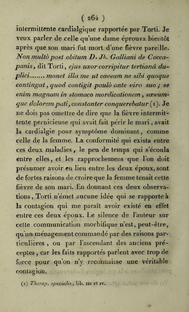 înlermittente cardîalgique rapportée par Torli. Je veux parler de celle qu’une dame éprouva bientôt après que son mari fut mort d’une fièvre pareille. Nonmulto post ohitum D. Jh. Galliani de Cocca- panis, dit Torli, ejus uxorcorripitur tertianâ du^ plici monet ilia me ut caveam ne sihi quoque contingat, qiiod contigit paulo ante viro suo ; se enim magnam in stomaco mordicationem , sœvum- que doloreinpati^constanter conquerehatur (^i). Je ne dois pas omettre de dire que la fièvre intermit- tente pernicieuse qui avait fait périr le mari, avait la cardialgie pour symptôme dominant, comme celle de la femme. La conformité qui exista entre ces deux maladies, le peu de temps qui s’écoula entre elles, et les rapprochemens que l’on doit présumer avoir eu lieu entre les deux époux, sont de fortes raisons de croire que la femme tenait celte fièvre de son mari. En donnant ces deux observa- tions, Torti n’émet aucune idée qui se rapporte à la contagion qui me paraît avoir existé en effet entre ces deux époux. Le silence de l’auteur sur cette communication morbifique n’est, peut-être, qu'un ménagement commandé par des raisons par- ticulières , ou par l’ascendant des anciens pré- ceptes , car les faits rapportés parlent avec trop de force pour qu’on n’y reconnaisse une véritable contagion. (i) Therap. speciajis, llb. iii et iv.