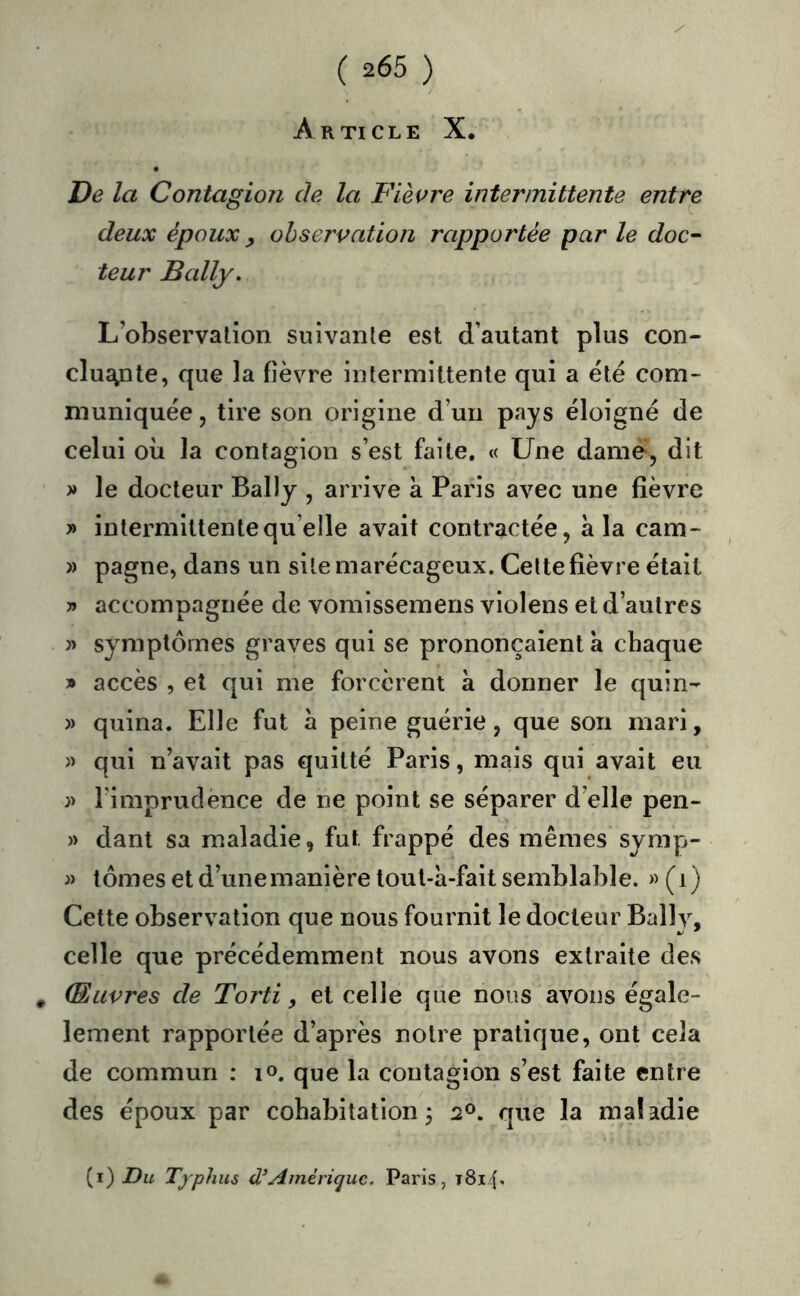 Article X. De la Contagion de la Fièvre intermittente entre deux époux ^ observation rapportée par le doc- teur Bally. L’observation suivante est d’autant plus con- clusyite, que la fièvre intermittente qui a été com- muniquée , tire son origine d’un pays éloigné de celui où la contagion s’est faite. « Une dame, dit » le docteur Bally , arrive à Paris avec une fièvre » intermittente qu’elle avait contractée, a la cam- » pagne, dans un site marécageux. Celte fièvre était » accompagnée de vomissemens violens et d’autres )> symptômes graves qui se prononçaient a chaque » accès , et qui me forcèrent à donner le quin- )) quina. Elle fut à peine guérie, que son mari, )> qui n’avait pas quitté Paris, mais qui avait eu )) rimprudènce de ne point se séparer d’elle pen- » dant sa maladie, fut frappé des mêmes symp- j) tomes et d’une manière toul-h-fait semblable. « (i) Cette observation que nous fournit le docteur Bally, celle que précédemment nous avons extraite des , Œuvres de Torti, et celle que nous avons égale- lement rapportée d’après notre pratique, ont cela de commun : lo. que la contagion s’est faite entre des époux par cohabitation^ 20. que la maladie {i) Du Tjphus Amérique, Paris, t8i4*