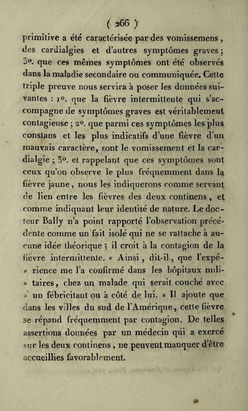 primitive a été caractérisée par des vomissemens , des cardialgies et d autres symptômes graves ; 3®. que ces mêmes symptômes ont été observés dans la maladie secondaire ou communiquée. Cette triple preuve nous servira à poser les données sui- vantes : lo. que la fièvre intermittente qui s’ac- compagne de symptômes graves est véritablement contagieuse ; 20. que parmi ces symptômes les'plus constans et les plus indicatifs d une fièvre d’un mauvais caractère, sont le vomissement et la car- dialgie j 5°. et rappelant que ces symptômes sont ceux qu’on observe le plus fréquemment dans la fièvre jaune, nous les indiquerons comme servant rie lien entre les fièvres des deux continens , et comme indiquant leur identité de nature. Le doc- teur Bally n’a point rapporté l’observation précé- dente comme un fait isolé qui ne se rattache à au- cune idée théorique 5 il croit a la contagion de la lièvre intermittente. « Ainsi, dit-il, que Texpé- » rience me l’a confirmé dans les hôpitaux mili- » taires, chez un malade qui serait couché avec » un fébricitant ou a côté de lui. » 11 ajoute que dans les villes du sud de l’Amérique, cette fièvre se répand fréquemment par contagion. De telles assertions données par un médecin qiii a exercé sur les deux continens , ne peuvent manquer d’être accueillies favorablement.