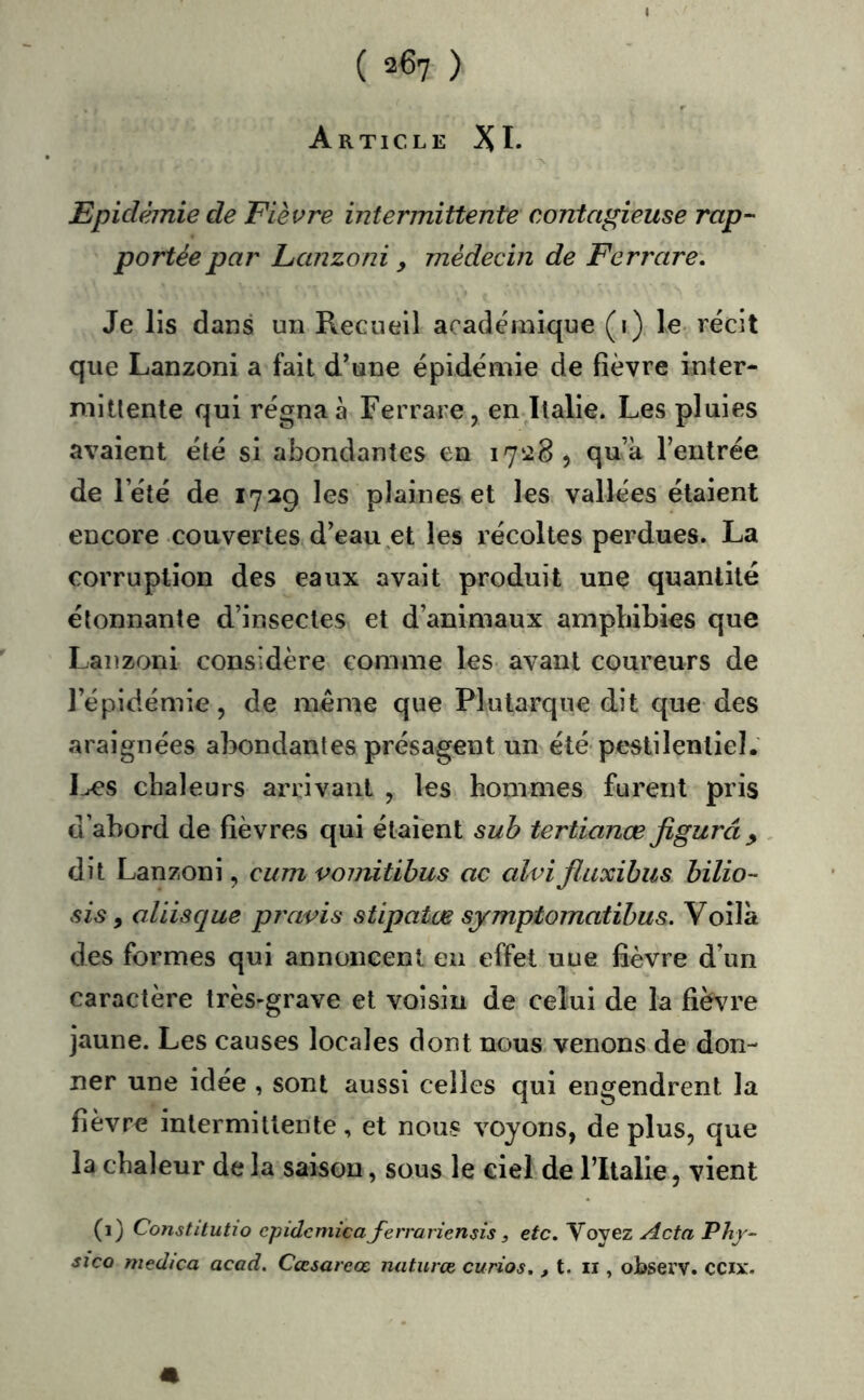 Article XI* Epidémie de Fièvre intermittente contagieuse rap- portée par Lanzoni y médecin de Ferrare. Je lis dans un Recueil académique (1) le- récit que Lanzoni a fait d’une épidémie de fièvre inter- mittente qui régna à Ferrare, en Italie. Les pluies avaient été si abondantes en 17^28, qu’à l’entrée de l’été de 1729 les plaines et les vallées étaient encore couvertes d’eau et les récoltes perdues. La corruption des eaux avait produit une quantité étonnante d’insectes et d’animaux amphibies que Lanzoni considère comme les avant coureurs de l’épidémie, de même que Plutarque dit que des araignées abondantes présagent un été pestilentiel. I^s chaleurs arrivant , les hommes furent pris d’abord de fièvres qui étaient suh tertianœfigurât , dit Lanzoni, cum vonùtihus ac alvifiuxibus bilio- sis y aliisque pravis stipatœ symptomatibus. Voilà des formes qui annoncent en effet uue fièvre d’un caractère très-grave et voisin de celui de la fiè\u'e jaune. Les causes locales dont nous venons de don- ner une idée , sont aussi celles qui engendrent la fièvre intermittente, et nous voyons, de plus, que la chaleur de la saison, sous le ciel de l’Italie, vient (1) ConstUutio epidcmica ferrariensis ^ etc. Voyez Acta Phy- sico mçdica acad, Cœsareœ naturœ curios. ^ t. ii, observ. CCix.