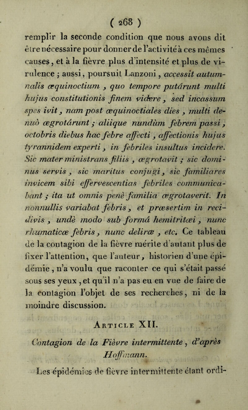 remplir la seconde condition que nous avons dit êlre nécessaire pour donner de l’activité à ces mêmes causes, et à la fièvre plus d’intensité et plus de vi- rulence 5 aussi, poursuit Lanzoni, accessit autum- nalis œquinoctium ^ quo tempore putârunt multi hujus constitutionis finem videre sed incassum spes ivit y nam post æquinoctiales dies y jnulti de- nub œgrotârunt ; aliique nundinn fehrem passi y octohris diebus hoc fehre affecti y affectionis hujus tyrannidem experti y in fébriles insultus incidere. Sic mater ministrans finis œgrotavit ; sic demi- nus servis y sic maritus conjugi y sic familiares invicem sïbi ejfervescentias fébriles comniunica- bant ; ita Ut omnis penè familia œgrotaverit. In nonnullis variabat febris y et prœsertim in reci- divis y undè modo sub forma hemitritœi y nunc rhiimaticœ febris y nunc delircB y etc. Ce tableau de la contagion de la fièvre mérite d’autant plus de fixer l’attention, que l’auteur, historien d’une épi- démie , n’a voulu que raconter ce qui s’était passé sous ses yeux ,et qu’il n’a pas eu en vue de faire de la contagion l’objet de ses recherches, ni de la moindre discussion. Article XÏI. Contagion de la Fièvre intermittente, d’après Hoffmann. Les épidémies de fièvre intermittente étant ordî-