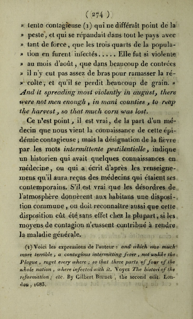 » teiilo contagieuse (i) qui ne différait point de la » peste, et qui se répandait dans tout le pays avec » tant de forcé , que les trois quarts de la popula- » lion en furent infectés Elle fut si violente » au mois d août, (|ue dans beaucoup de contrées » il n y eut pas assez de bras pour ramasser la ré- )» colle, et qu’il se perdit beaucoup de grain. » And it spreading nwst violently in august, there ivere not men enoitgh , in rnani counties , to reap ihe Harvest so that much corn was lost. Ce n’est point, il est vrai, de la part d’un mé- decin que nous vient la connaissance de celte épi- démie contagieuse j mais la désignation de la fièvre par les mots intermittente pestilentielle^ indique un historien qui avait quelques connaissances en inédecine, ou qui a écrit d’après les renseigne- inens qu’il aura reçus des médecins qui étaient ses contemporains. S’il est vrai que les désordres de l’atmosphère donnèrent aux habilaiis une disposi- tion commune , on doit reconnaître aussi que celte - disposition eût été sans effet chez la plupart, si les moyens de contagion n’eussent contribué a rendre la maladie générale. (i) Voici les expressions de Fauteur : and winch was much mort terrible , a contagions intermitting J^ever , not urdike the Plaguc » raget eoery where ; so ihat three parts qf Jour qf lhe whole nation , where injectcd with it. Voyez The historiqf thç rejormation ; tic. By Gilbert Burnet , lhe second edit. Lon- don , i683.