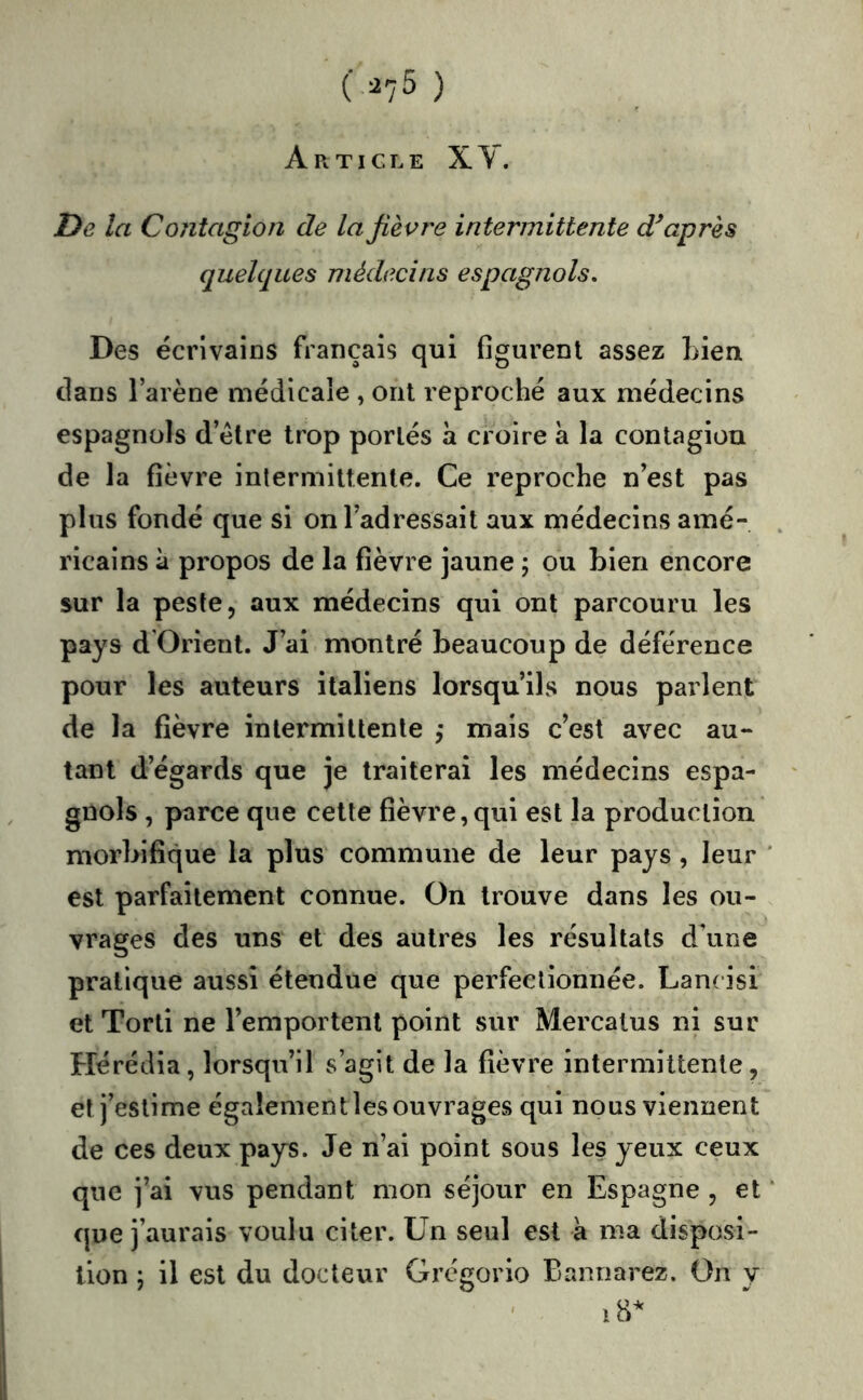 Article X Y. I}e la Contagion de la fièvre intermittente diaprés quelques médecins espagnols. Des écrivains français qui figurent assez Lien clans l’arène médicale , ont reproché aux médecins espagnols d’étre trop portés à croire à la contagion de la fièvre inlermiUente. Ce reproche n’est pas plus fondé que si on l’adressait aux médecins amé- ricains à propos de la fièvre jaune ; ou Lien encore sur la peste, aux médecins qui ont parcouru les pays d'Orient. J’ai montré beaucoup de déférence pour les auteurs italiens lorsqu’ils nous parlent de la fièvre intermittente ,* mais c’est avec au- tant d’égards que je traiterai les médecins espa- gnols , parce que cette fièvre,qui est la production morbifique la plus commune de leur pays, leur est parfaitement connue. On trouve dans les ou- vrages des uns et des autres les résultats d’une pratique aussi étendue que perfectionnée. Lan( isi et Torti ne l’emportent point sur Mercalus ni sur Hérédia, lorsqu’il s’agit de la fièvre intermittente, et j’estime également les ouvrages qui nous viennent de ces deux pays. Je n’ai point sous les yeux ceux que j’ai vus pendant mon séjour en Espagne , et que j’aurais voulu citer. Un seul est à ma disposi- tion J il est du docteur Grégorio Bannarez. On y