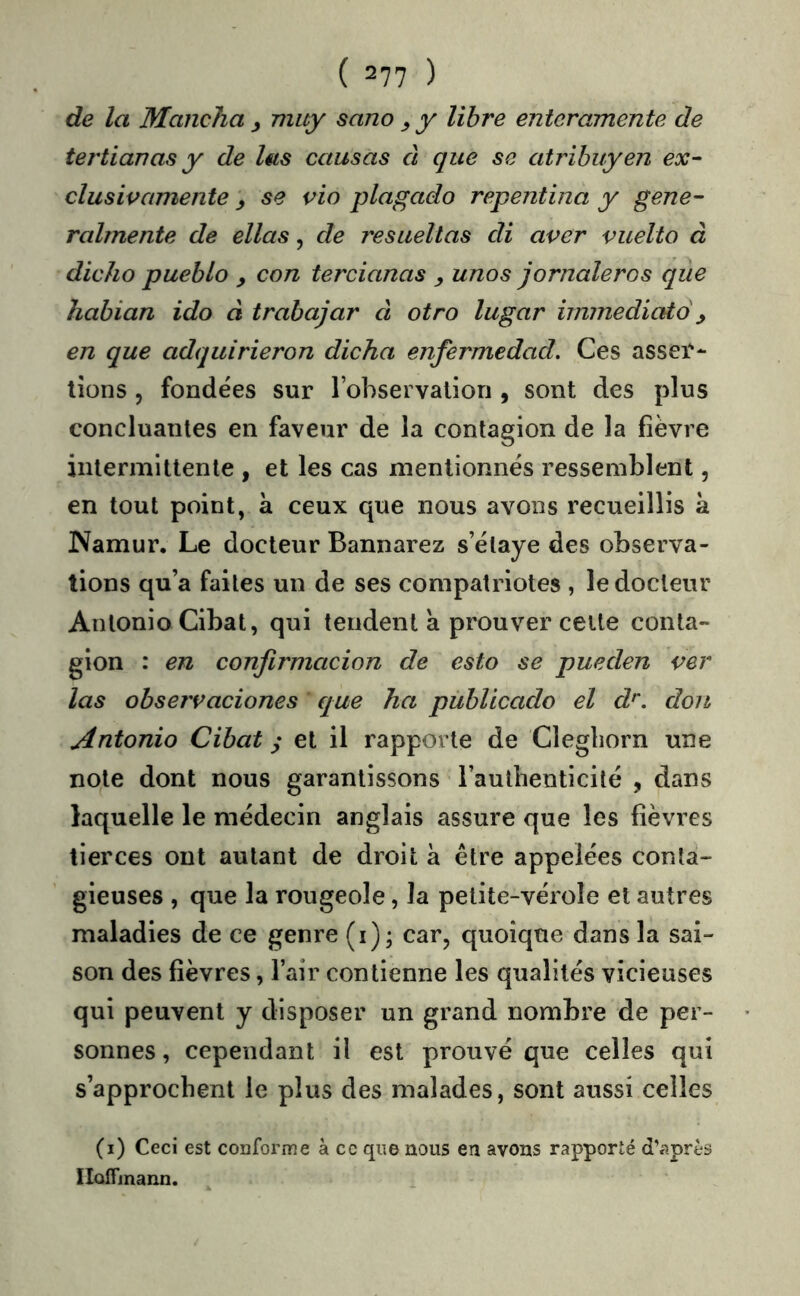 de la Mancha y muy sano y libre entcramente de tertianas y de lus causas à que se atribuyen ex- clusivamenie y se vio plagado repentina y gene- ralmente de ellas, de resuellas di aver vuelto à dicho pueblo y con tercianas y unos jornaleros que habian ido à trabajar à otro lugar hmnediato y en que adquirieron dicha enfermedad. Ces asser- tions 5 fondées sur rohservalion , sont des plus concluantes en faveur de la contagion de la fièvre intermittente , et les cas mentionnés ressemblent, en tout point, a ceux que nous avons recueillis à Namur. Le docteur Bannarez s’étaye des observa- tions qu’a faites un de ses compatriotes , le docteur Antonio Cibat, qui tendent a prouver celte conta- gion : en confirmacion de esto se pueden ver las observaciones eque ha publicado el d^. don Antonio Cibat y el il rapporte de Clegliorn une note dont nous garantissons l’authenticité , dans laquelle le médecin anglais assure que les fièvres tierces ont autant de droit à être appelées conta- gieuses , que la rougeole, la petite-vérole et autres maladies de ce genre (i); car, quoique dans la sai- son des fièvres, l’air contienne les qualités vicieuses qui peuvent y disposer un grand nombre de per- sonnes, cependant il est prouvé que celles qui s’approchent le plus des malades, sont aussi celles (i) Ceci est conforme à cc que nous en avons rapporte d’après IIolTinann.