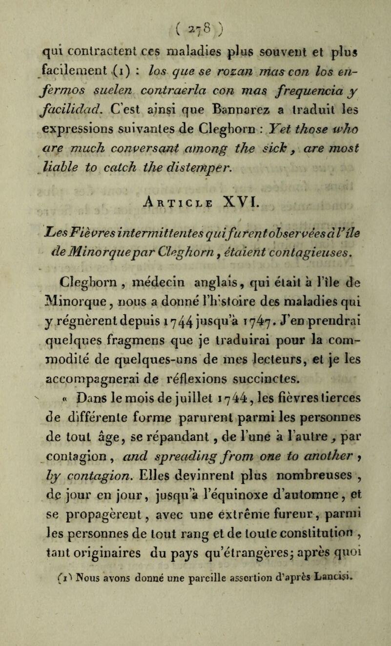 ( ) qui contractent ccs maladies plus souvent et plus facilement .(i) • los quese rozan mas con los en- fermos suelen contraerla con mas frequencia y Jaciliclad. C’est ainsi que Bannarez a traduit les expressions suivantes de Cleghorn : Yet those who are much conversant among the sich ^ are most liahle to catch the distemper. Article XVI. L/esFlèvres intermittentes quifurent observées à Vile (le Minorquepar Cleghorn, étaient contagieuses, Cleghorn , médecin anglais, qui était à l’île de Minorque, nous a donné l’irstoire des maladies qui y^régnèrent depuis 1744 jusqu’à 1747. J’en prendrai quelques fragmens que je traduirai pour la com- modité de quelques-uns de mes lecteurs, et je les accompagnerai de réflexions succinctes. « Dans le mois de juillet 1744, les fièvres tierces de différente forme parurent parmi les personnes de tout âge, se répandant, de l’une à l’autre ^ par contagion , and spreading from one to another y hy contagion. Elles devinrent plus nombreuses , de jour en jour, jusqu’à l’équinoxe d’automne, et se propagèrent, avec une extrême fureur, parmi les personnes de tout rang et de toute constitution , tant originaires du pays qu’étrangères; après quoi (i'' Nous avons donné une pareille assertion d’après Landsi,