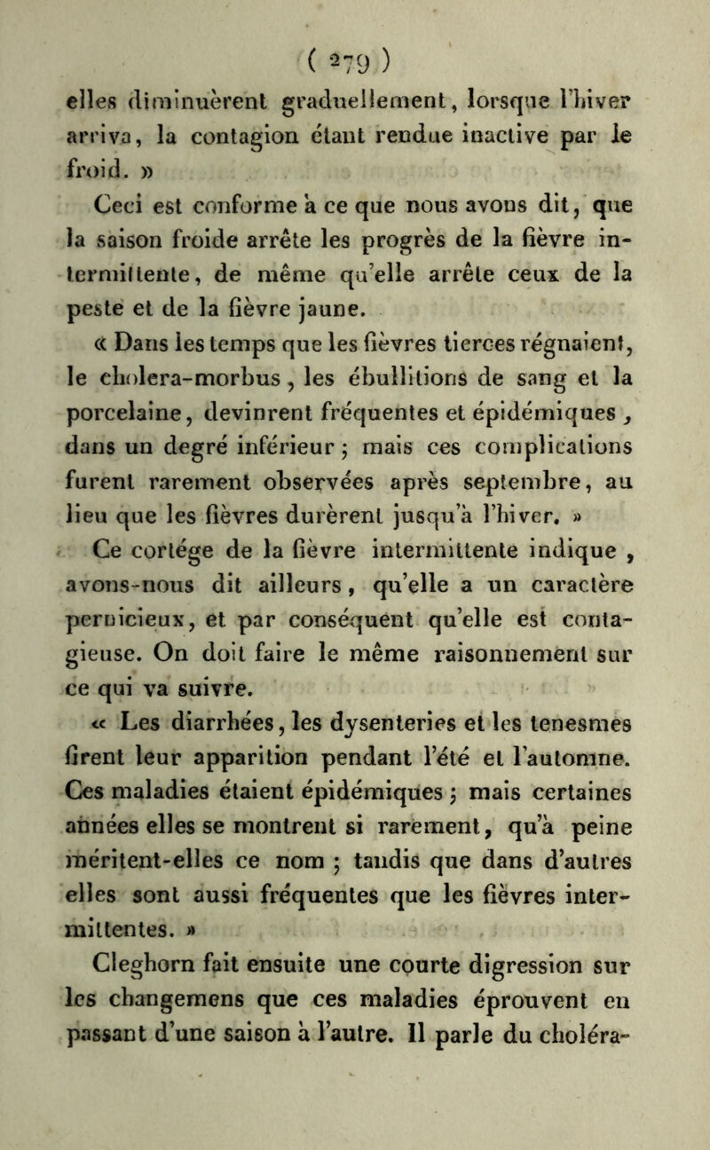 elles diminuèrent graduellement, lorsque Thiver arriva, la contagion étant rendue inactive par le froid. » Ceci est conforme a ce que nous avons dit, que la saison froide arrête les progrès de la fièvre in- lerniiltente, de même qu’elle arrête ceux de la peste et de la fièvre jaune. (( Dans les temps que les fièvres tierces régnaient, le cli{)lera-morbus, les ébullitions de sang et la porcelaine, devinrent fréquentes et épidémiques ^ dans un degré inférieur ; mais ces complications furent rarement observées après septembre, au lieu que les fièvres durèrent jusqu’à Thiver, » Ce cortège de la fièvre intermittente indique , avons-nous dit ailleurs, qu’elle a un caractère pernicieux, et par conséquent qu’elle est conta- gieuse. On doit faire le même raisonnement sur ce qui va suivre. Les diarrhées, les dysenteries et les tenesmes firent leur apparition pendant l’été et l’automne. Ces maladies étaient épidémiques , mais certaines années elles se nionlreiU si rarement, qu’à peine méritent-elles ce nom ; tandis que dans d’autres elles sont aussi fréquentes que les fièvres inter- mittentes. » Clegborn fait ensuite une courte digression sur les cbangemens que ces maladies éprouvent en passant d’une saison à l’autre. 11 parle du choléra-