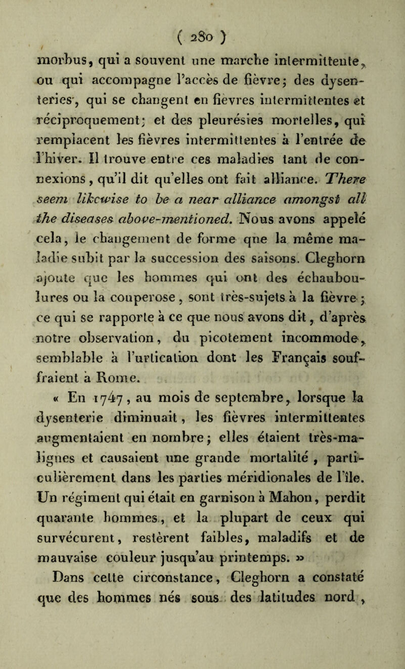 ( 2S0 ) morhus, qui a souvent une marche inlermîlteule^ ou qui accompagne l’accès de fièvre; des dysen- teries*, qui se changent en fièvres intermittentes et réciproquement* et des pleurésies mortelles, qui remplacent les fièvres intermittentes à l’entrée de l’hiver. Il trouve entre ces maladies tant de con- nexions , qu’il dit qu’elles ont fait alliaiM*e. There seem Uhcwise to be a near alliance amongst oïl the di&eases above-mentioned. Nous avons appelé cela, le changement de forme que la meme ma- ladie subit par la succession des saisons. Cleghorn ajoute que les hommes qui ont des échaubou- lures ou la couperose, sont très-sujets à la fièvre; ce qui se rapporte à ce que nous avons dit, d’après notre observation, du picotement incommode, semblable a rurticalion dont les Français souf- fraient à Rome. *( En 1747, au mais de septembre, lorsque la dysenterie diminuait, les fièvres intermittentes augmentaient en nombre ; elles étaient très-ma- lignes et causaient une grande mortalité , parti- culièrement dans les parties méridionales de l ile. Un régiment qui était en garnison à Mahon, perdit quarante hommes., et la plupart de ceux qui survécurent, restèrent faibles, maladifs et de mauvaise couleur jusqu’au printemps. » Dans cette circonstance, Cleghorn a constaté que des hommes nés sous-> des latitudes nord ,