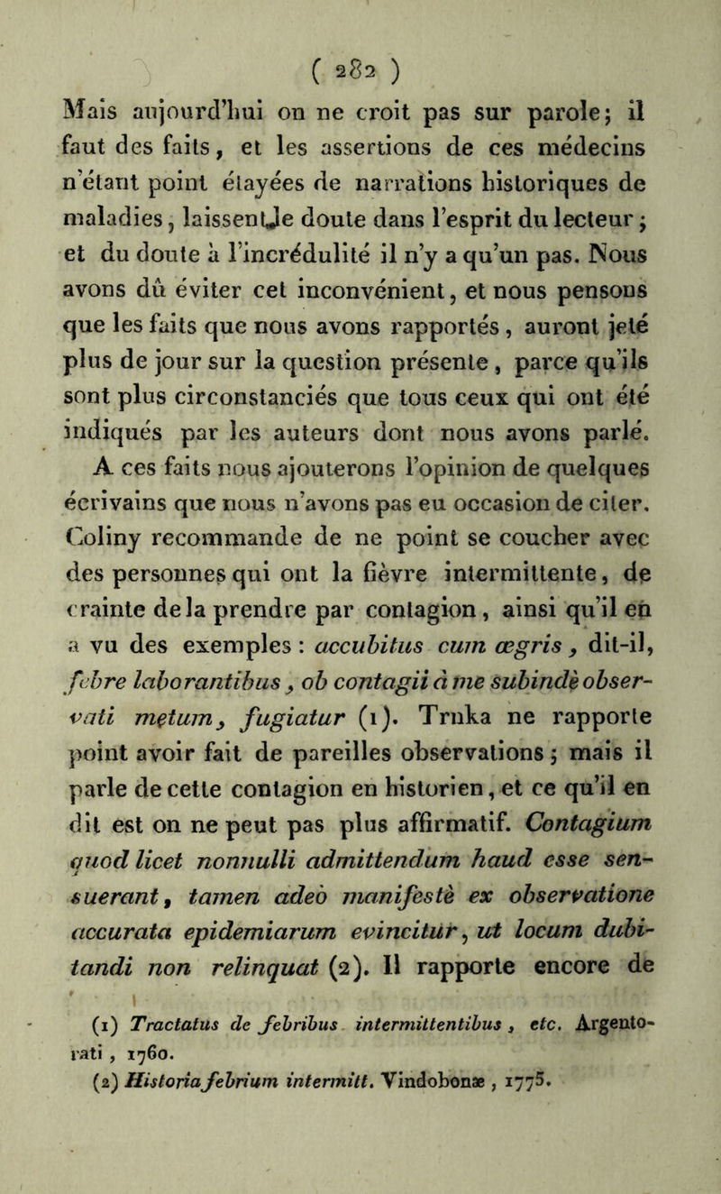 J ( 2^2 ) Maïs anjourd’lmi on ne croit pas sur parole; il faut des faits, et les assertions de ces médecins n étant point étayées de narrations historiques de maladies, laissentje doute dans l’esprit du lecteur ; et du doute à l’incrédulité il n’y a qu’un pas. Nous avons dû éviter cet inconvénient, et nous pensons que les faits que nous avons rapportés, auront jeté plus de jour sur la question présente, parce qu’ils sont plus circonstanciés que tous ceux qui ont été indiqués par les auteurs dont nous avons parlé. A ces faits nous ajouterons l’opinion de quelques écrivains que nous n’avons pas eu occasion de citer, Coliny recommande de ne point se coucher avec des personnes qui ont la fièvre intermittente, dfs crainte delà prendre par contagion, ainsi qu’il eq a vu des exemples: accubitus cum œgris , dit-il, fcbre laborantibus , ob coniagii â me subindèobser- vati mçtuiTiy fugiatur (i). Trnka ne rapporte point avoir fait de pareilles observations ; mais il parle de cette contagion en historien, et ce qu’il en dit est on ne peut pas plus affirmatif. Contagium fjiiod licet nonnulli admittendum haud esse sen-^ êuerantf tamen adeb manifeste ex obserpatione accurata epidemiarum evincitür ^ ut locum dubi^ tandi non relinquat (2), Il rapporte encore de (1) Tractatus de J'ehrihus. intermiUentihus 3 etc. Argento- rati , 1760. (2) HUloriafehrium intermitt, Vindobonae , 1775.