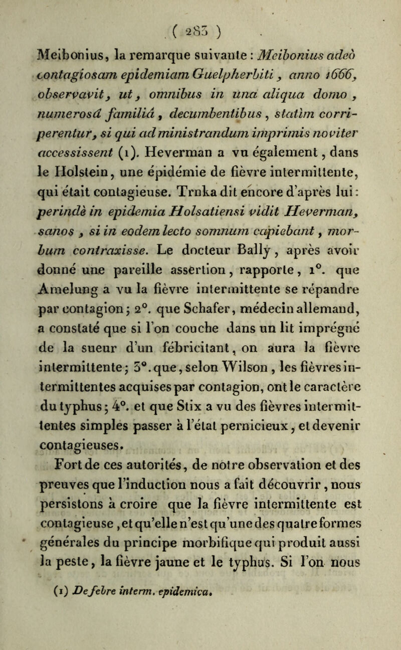 .( 285 ) Melbonius, la remarque suivante : Meihonüis adeo contagiosam epidemiam Guelpherhitl, anno 1666y ohservavity ut y omnibus in una aliqua donio , nunierosd familiâ , decumbentibus , statïm corri- perentury si qui ad ministrandum imprimis noviter accessissent (1). Heverman a vu également, dans le Holslein, une épidémie de fièvre intermillente, qui était contagieuse. Trnka dit encore d’après lui : perindè in epidemia Holsatiensi vidit Heverman, sanos y si in eodem lecto somnum capiebant, mor- hum contraxisse. Le docteur Ballj, après avoir donné une pareille assertion, rapporte, 1^. que Amelung a vu la fièvre intermittente se répandre par contagion j 2^. que Schafer, médecin allemand, a constaté que si l’on couche dans un lit imprégné de la sueur d’un fébricitant, on aura la fièvre intermittente; 5®.que, selon Wilson , les fièvresiii- termittentes acquises par contagion, ont le caractère du typhus ; 4®. et que Stix a vu des fièvres intermit- tentes simples passer a l’état pernicieux, et devenir contagieuses. Fort de ces autorités, de notre observation et des preuves que l’induction nous a fait découvrir, nous persistons à croire que la fièvre intermittente est contagieuse , et qu’elle n’est qu’une des quatre formes générales du principe morbifique qui produit aussi la peste, la fièvre jaune et le typhus. Si l’on nous (i) Defelre înterm. epîdcmica.