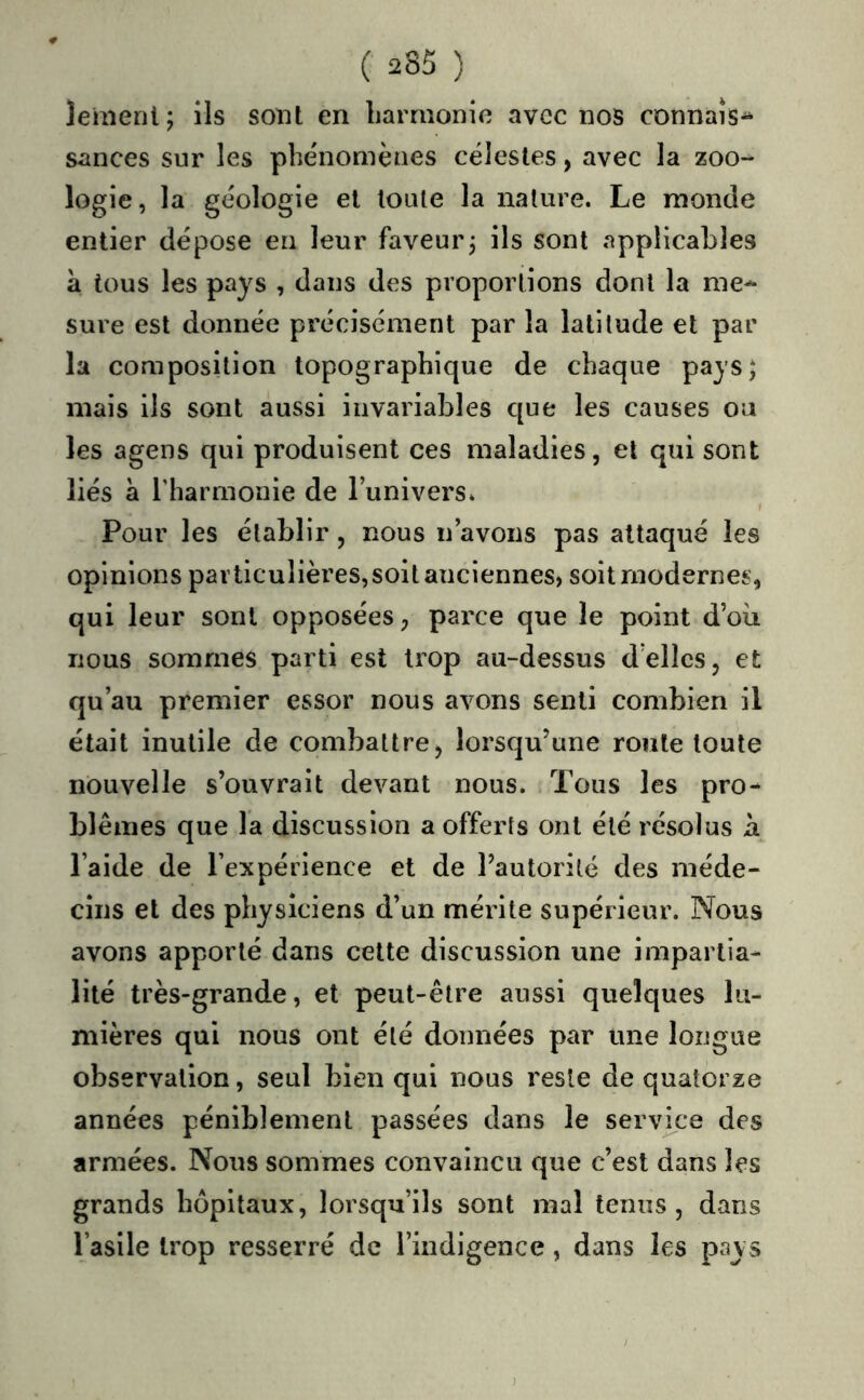 leaienl; ils sont en liarrnonie avec nos connais^ sances sur les phénomènes célestes, avec la zoo-^ logie, la géologie et toute la nature. Le monde entier dépose en leur faveur3 ils sont applicables à tous les pays , dans des proportions dont la me- sure est donnée précisément par la latitude et par la composition topographique de chaque pays; mais ils sont aussi invariables que les causes ou les agens qui produisent ces maladies, et qui sont liés à l’harmonie de l’univers. Pour les établir, nous n’avons pas attaqué les opinions particulières,soit anciennes, soit modernes, qui leur sont opposées, parce que le point d’oii nous sommes parti est trop au-dessus d’elles, et qu’au premier essor nous avons senti combien il était inutile de combattre, lorsqu’une route toute nouvelle s’ouvrait devant nous. Tous les pro- blèmes que la discussion a offerts ont été résolus h l’aide de l’expérience et de l’autorité des méde- cins et des physiciens d’un mérite supérieur. Nous avons apporté dans cette discussion une impartia- lité très-grande, et peut-être aussi quelques lu- mières qui nous ont été données par une longue observation, seul bien qui nous reste de quatorze années péniblement passées dans le service des armées. Nous sommes convaincu que c’est dans les grands hôpitaux, lorsqu’ils sont mal tenus, dans l’asile trop resserré de l’indigence, dans les pays