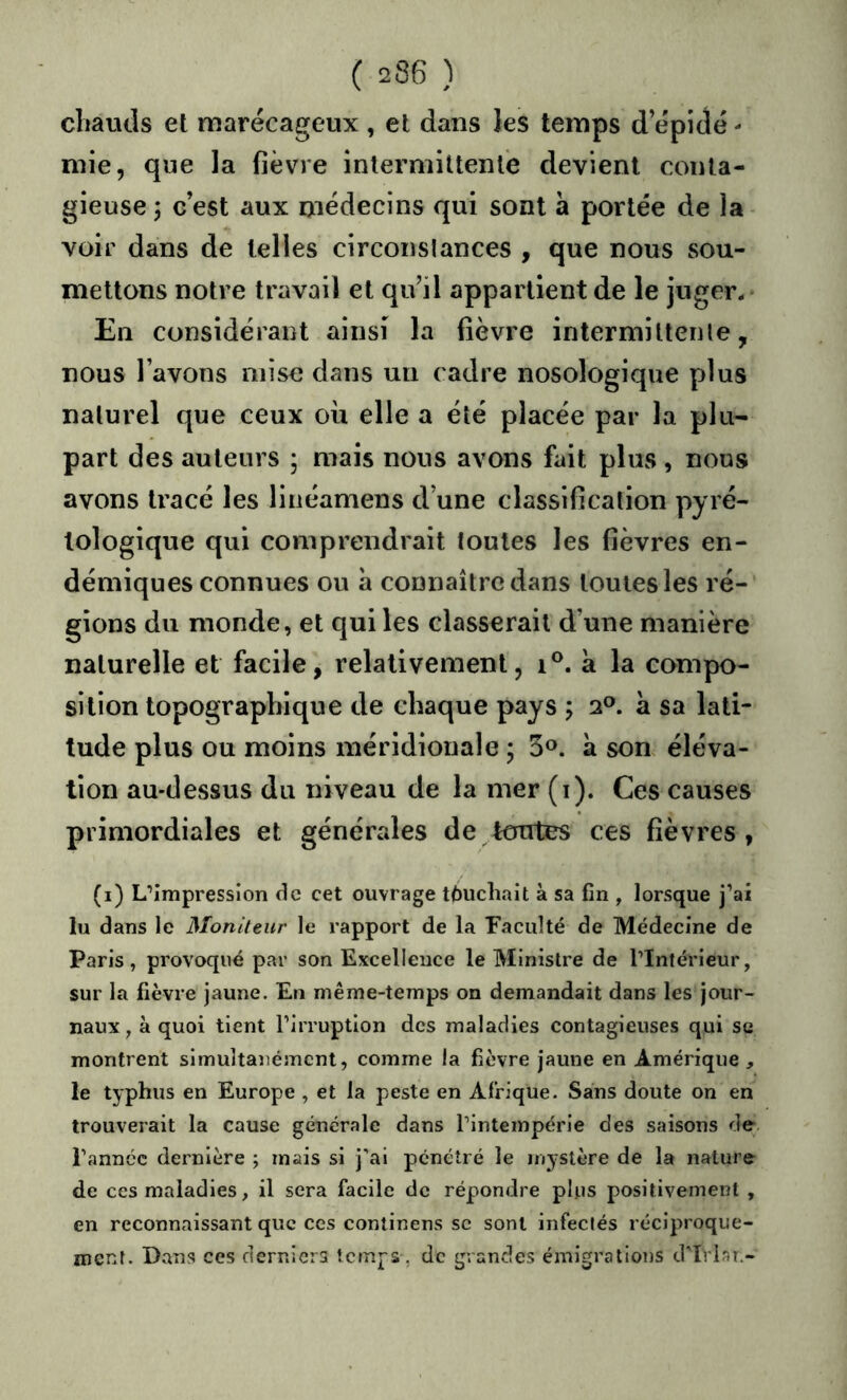cliaucls et marécageux , et dans les temps d epidé - mie, que la fièvre intermittente devient conta- gieuse ; c’est aux médecins qui sont à portée de la voir dans de telles circonslances , que nous sou- mettons notie travail et qu’il appartient de le juger.* En considérant ainsi la fièvre intermiltenle, nous l’avons mise dans un cadre nosologique plus naturel que ceux où elle a été placée par la plu- part des auteurs ; mais nous avons fait plus , nous avons tracé les linéamens d’une classification pyré- loîogique qui comprendrait toutes les fièvres en- démiques connues ou a connaître dans toutes les ré- gions du monde, et qui les classerait d’une manière naturelle et facile, relativement, i®. à la compo- sition topographique de chaque pays ; 2®. a sa lati- tude plus ou moins méridionale ; 5^. à son éléva- tion au-dessus du niveau de la mer (i). Ces causes primordiales et générales de tcaites ces fièvres, (i) L’Impression de cet ouvrage touchait à sa fin , lorsque j’ai lu dans le Moniteur le rapport de la Faculté de Médecine de Paris, provoqué par son Excellence le Ministre de l’Intérieur, sur la fièvre jaune. En même-temps on demandait dans les jour- naux, à quoi tient l’irruption des maladies contagieuses qui se montrent simultanément, comme la fièvre jaune en Amérique, le typhus en Europe , et la peste en Afrique. Sans doute on en trouverait la cause generale dans l’intempérie des saisons de l’année dernière ; mais si j'ai pénétré le mystère de la nature de ces maladies, il sera facile de répondre plus positivement , en reconnaissant que ces conlinens se sont infeclés réciproque- ment. Dans CCS derniers temps, de grandes émigrations d'Ivlar,-