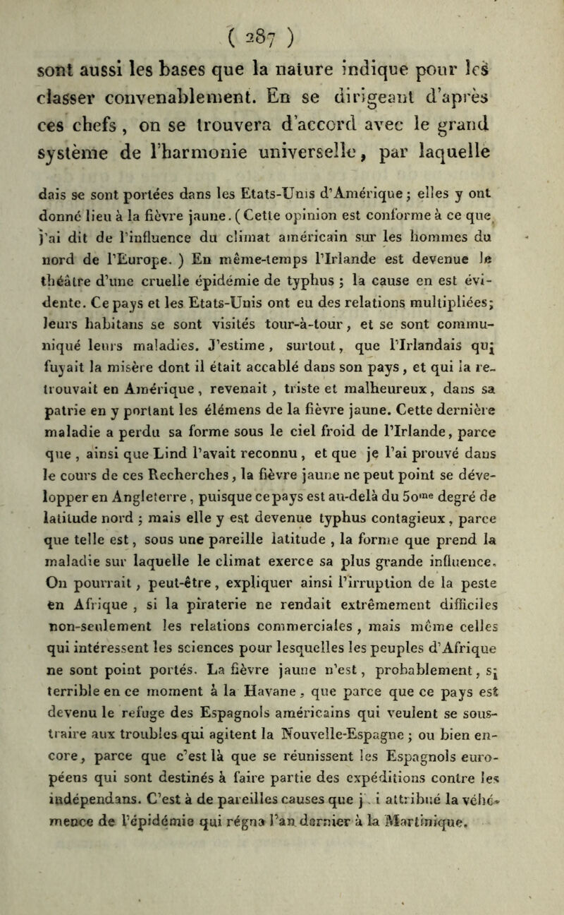 soîil aussi les bases que la nature indique pour les classer convenablement. En se dirigeant d’après ces chefs , on se trouvera d’accord avec le grand système de l’harmonie universelle, par laquellè dais se sont portées dans les Etats-Unis d’Amérique ; elles y ont donné lieu à la fièvre jaune. (Cette opinion est conforme à ce que^ fai dit de l’influence du climat américain sur les hommes du nord de l’Europe, ) En même-temps l’Irlande est devenue le théâtre d’une cruelle épidémie de typhus ; la cause en est évi- dente. Ce pays et les Etats-Unis ont eu des relations multipliées; leurs hahitans se sont visités tour-à-tour, et se sont commu- niqué leurs maladies. J’estime, surtout, que l’Irlandais qiq fuyait la misère dont il était accablé dans son pays , et qui la re- trouvait en Amérique , revenait, triste et malheureux, dans sa patrie en y portant les élémens de la fièvre jaune. Cette dernière maladie a perdu sa forme sous le ciel froid de l’Irlande, parce que , ainsi que Lind l’avait reconnu , et que je l’ai prouvé dans le cours de ces Recherches, la fièvre jaune ne peut point se déve- lopper en Angleterre, puisque ce pays est au-delà du 5o'»e degré de latitude nord ; mais elle y est devenue typhus contagieux, parce que telle est, sous une pareille latitude , la forme que prend la maladie sur laquelle le climat exerce sa plus grande influence. On pourrait , peut-être, expliquer ainsi l’irruption de la peste en Afrique , si la piraterie ne rendait extrêmement difficiles non-seulement les relations commerciales , mais même celles qui intéressent les sciences pour lesquelles les peuples d’Afrique ne sont point portés. La fièvre jaune n’est, probablement, sj terrible en ce moment à la Havane, que parce que ce pays est devenu le refuge des Espagnols américains qui veulent se sous- traire aux troubles qui agitent la Nouvelle-Espagne ; ou bien en- core, parce que c’est là que se réunissent les Espagnols euro- péens qui sont destinés à faire partie des expéditions contre les iudépendans. C’est à de pareilles causes que j. i attribiîé la véhé- mence de l’épidémie qui régna l’an dernier à la Martinique.