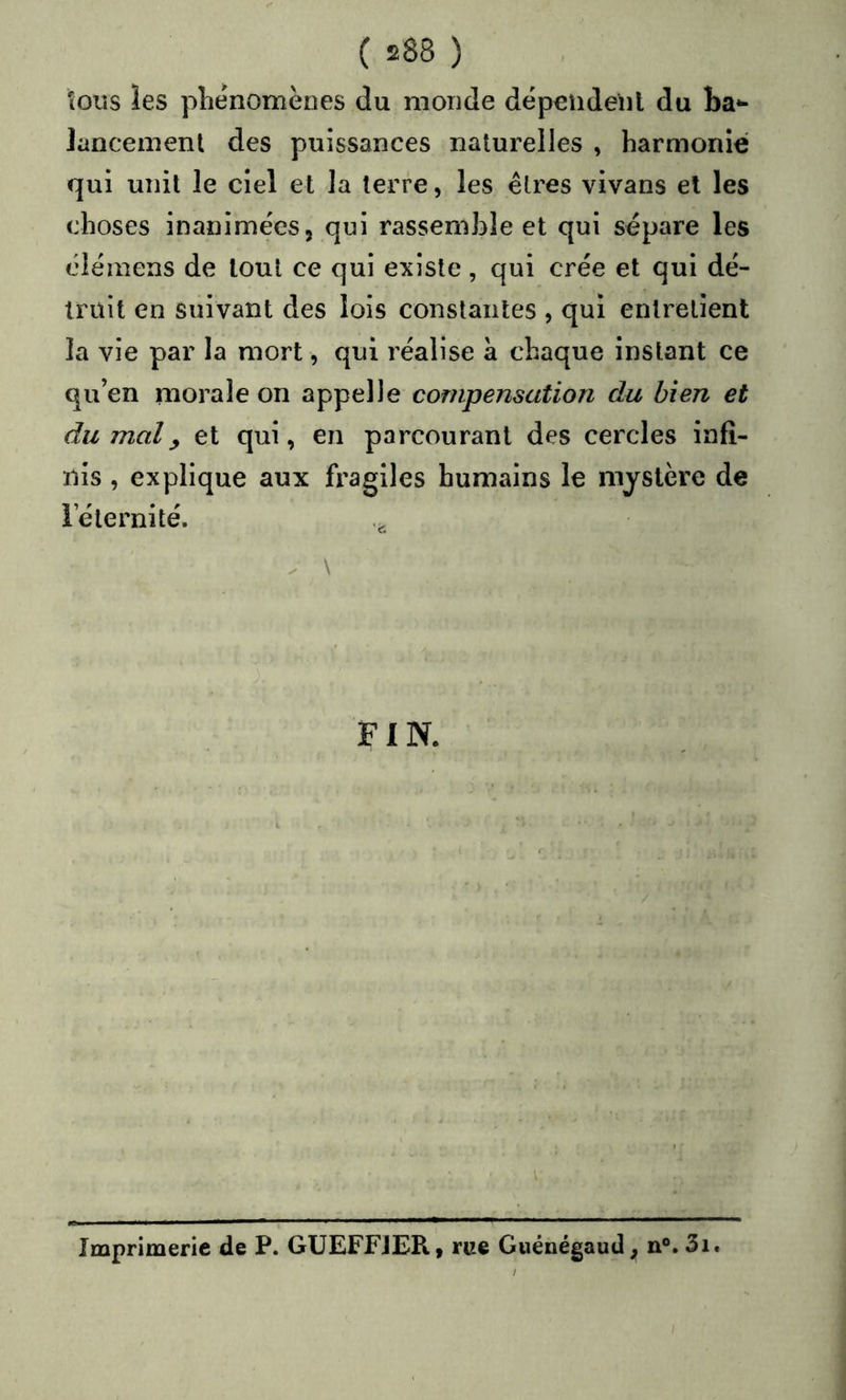 tous les phénomènes du monde dépendenl du ba*- lancement des puissances naturelles , harmonie qui unit le ciel et la terre, les êtres vivans et les choses inanimées, qui rassemble et qui sépare les élémens de tout ce qui existe, qui crée et qui dé- truit en suivant des lois constantes , qui entretient la vie par la mort, qui réalise à chaque instant ce qu’en morale on appelle compensation du bien et du mal^ et qui, en parcourant des cercles infi- nis , explique aux fragiles humains le mystère de l’éternité. X \ FIN. V Imprimerie de P. GUEFFJER, rue Guénégaud, n®. 3i.