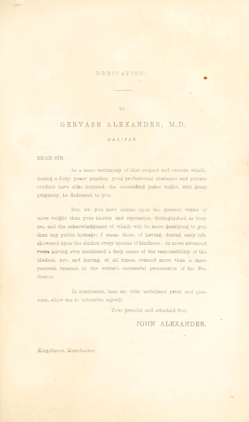 TO GERVASE ALEXANDER, M.D, HALIFAX. DEAR SIR, As a mere testimony of that respect and esteem which, during a forty years’ practice, your professional character and private conduct have alike inspired, the succeeding pages might, with great propriety, be dedicated to you. But, sir, you have claims upon the present writer of more weight than your talents and reputation, distinguished as they are, and the acknowledgment of which will be more gratifying to you than any pubhc homage; I mean those of having, during early hfe, showered upon the Author every species of kindness ; in more advanced years having ever inculcated a deep sense of the responsibihty of the Medical Art; and having, at all times, evinced more than a mere parental interest in the -writer's successful prosecution of his Pro- fession. In conclusion, dear sir, with unfeigned pride and plea- sure, allow me to subscribe myself Tour grateful and attached Son, JOHN ALEXANDER. Ring-Street, Manchester.